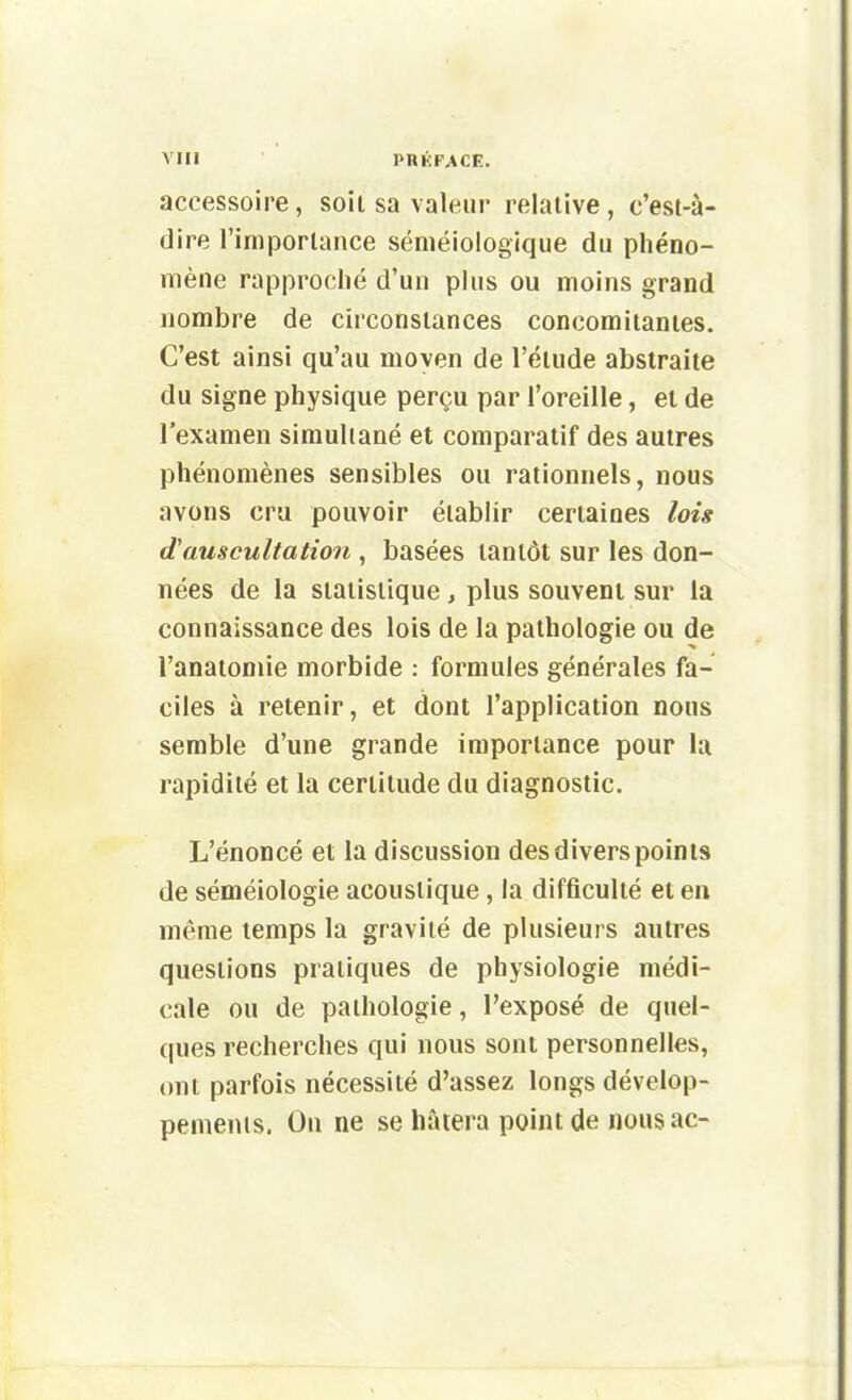 accessoire, soit sa valeur relative, c'est-à- dire l'importance séniéiologique du phéno- mène rapproché d'un plus ou moins grand nombre de circonstances concomitantes. C'est ainsi qu'au moyen de l'étude abstraite du signe physique perçu par l'oreille, et de l'examen simultané et comparatif des autres phénomènes sensibles ou rationnels, nous avons cru pouvoir établir certaines lois d'auscultation , basées tantôt sur les don- nées de la statistique, plus souvent sur la connaissance des lois de la pathologie ou de i'anatomie morbide : formules générales fa- ciles à retenir, et dont l'application nous semble d'une grande importance pour la rapidité et la certitude du diagnostic. L'énoncé et la discussion des divers points de séméiologie acoustique, la difficulté et en même temps la gravité de plusieurs autres questions pratiques de physiologie médi- cale ou de pathologie, l'exposé de quel- ques recherches qui nous sont personnelles, ont parfois nécessité d'assez longs dévelop- pements. On ne se hâtera point de nousac-