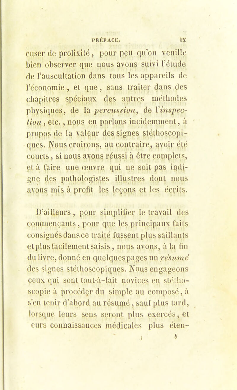 ciiser de prolixilc, pour peu qu'on veuille bien observer que nous avons suivi l'élude de l'auscultation dans tous les appareils de l'économie, et que, sans traiter dans des chapitres spéciaux des autres méthodes physiques, de la percussion^ de Vinspec- iion, etc., nous en parlons incidemment, à propos de la valeur des signes stélhoscopi- ques. Nous croirons, au contraire, avoir été courts, si nous avons réussi à être complets, çi à faire une œuvre qui ne soit pas indi- gne des palhologistes illustres dont nous avons mis à profit les leçous et les écrits. D'ailleurs, pour simplifier le travail des commençants, pour que les principaux faits consignés dansée traité fussent plus saillants et plus facilement saisis , nous avons, à la fin du livre, donné en quelques pages un résume des signes stéthoscopiques. Nous engageons ceux qui sont toui-à-fait novices en stéiho- scopie à procédçr du simple au compose, à s'en tenir d'abord au résumé, sauf plus tard, lorsque leurs sens seront plus exercés, et eurs connaissances médicales plus éten-