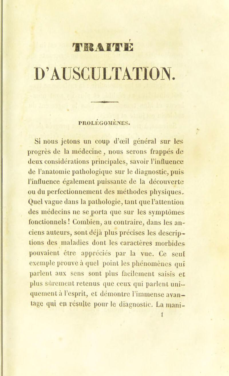 TISAITC: D'AUSCULTATION. PROLÉGOMÈNES. Si nous jetons un coup d'œil général sur les progrès de la médecine, nous serons frappés de deux considérations principales, savoir l'influence de l'anatoniie pathologique sur le diagnostic, puis l'influence également puissante de la découverte ou du perfectionnement des méthodes physiques. Quel vague dans la pathologie, tant que l'attention des médecins ne se porta que sur les symptômes: fonctionnels ! Combien, au contraire, dans les an- ciens auteurs, sont déjà plus précises les descrip- tions des maladies dont les caractères morbides, pouvaient être appréciés par la vue. Ce seuE exemple prouve à quel point les phénomènes qut parlent aux sens sont plus facilement saisis et; plus siircmcnt retenus que ceux qui parlent uni- quement à l'esprit, et démontre l immense avan- tage qui en lésulle pour le diagnostic. La mani-