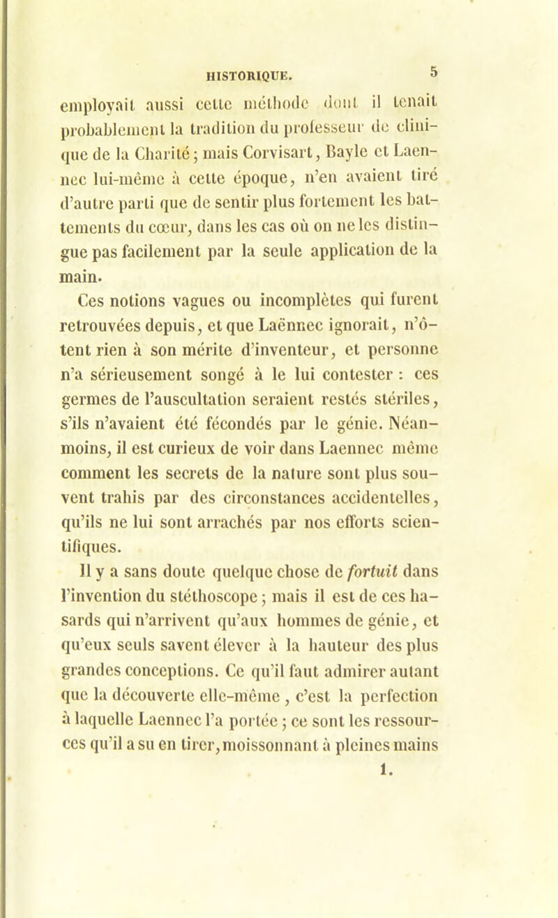 employait aussi celle niéiliodc dont il tenait probableniciil la tradition du professeur de clini- que de la Charité ; mais Corvisart, Bayle et Laen- nec lui-même à cette époque, n'en avaient tiré d'autre parti que de sentir plus fortement les bat- tements du cœur, dans les cas où on ne les distin- gue pas facilement par la seule application de la main. Ces notions vagues ou incomplètes qui furent retrouvées depuis, et que Laênnec ignorait, n'ô- tent rien à son mérite d'inventeur, et personne n'a sérieusement songé à le lui contester : ces germes de l'auscullalion seraient restés stériles, s'ils n'avaient été fécondés par le génie. Néan- moins, il est curieux de voir dans Laennec même comment les secrets de la nature sont plus sou- vent trahis par des circonstances accidentelles, qu'ils ne lui sont arrachés par nos efforts scien- tifiques. Il y a sans doute quelque chose de fortuit dans l'invention du stéthoscope ; mais il est de ces ha- sards qui n'arrivent qu'aux hommes de génie, et qu'eux seuls savent élever à la hauteur des plus grandes conceptions. Ce qu'il faut admirer autant que la découverte elle-même , c'est la perfection à laquelle Laennec l'a portée ; ce sont les ressour- ces qu'il a su en tirer, moissonnant à pleines mains 1.