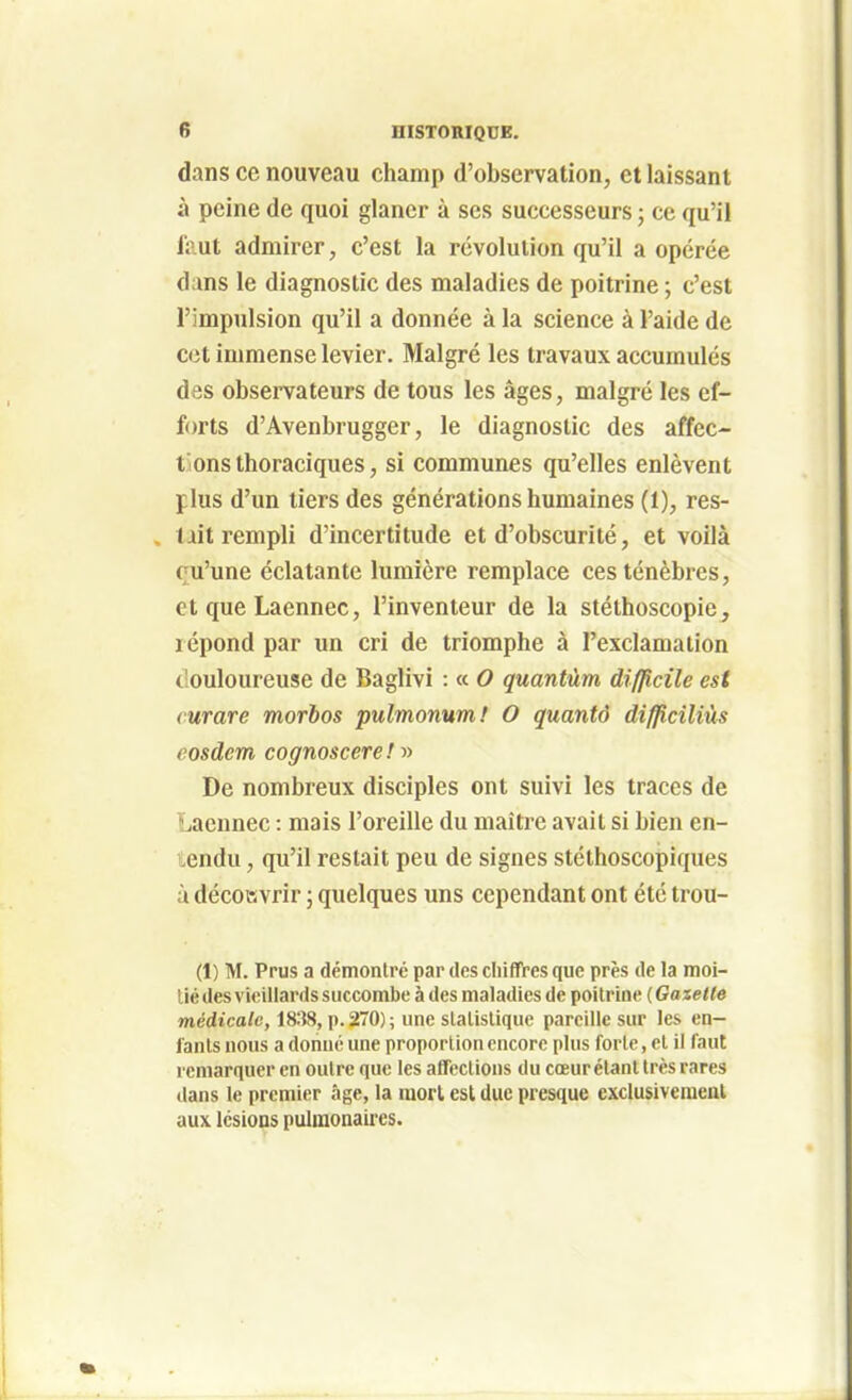 dans ce nouveau champ d'observation, et laissant à peine de quoi glaner à ses successeurs ; ce qu'il fcut admirer, c'est la révolution qu'il a opérée dans le diagnostic des maladies de poitrine ; c'est l'impulsion qu'il a donnée à la science à l'aide de cet immense levier. Malgré les travaux accumulés des observateurs de tous les âges, malgré les ef- forts d'Avenbrugger, le diagnostic des affec- tions thoraciques, si communes qu'elles enlèvent plus d'un tiers des générations humaines (1), res- tait rempli d'incertitude et d'obscurité, et voilà çu'une éclatante lumière remplace ces ténèbres, et que Laennec, l'inventeur de la stéthoscopie, lépond par un cri de triomphe à l'exclamation t'ouloureuse de Baglivi : « O quantum difficile est curare morbos pulmonum! O quantô difficiliùs eosdem cognoscere! y> De nombreux disciples ont suivi les traces de Laennec : mais l'oreille du maîti'c avait si bien en- tendu , qu'il restait peu de signes stéthoscopiques à découvrir ; quelques uns cependant ont été trou- (1) M. Prus a démonlré par des cliifïVes que près de la moi- tié des vieillards succombe à des maladies de poitrine ( Gazelle médicale, 1838, p. 270) ; une statistique pareille sur les en- fants nous a donne une proportion encore plus forte, et il faut remarquer en outre que les affections du cœurétant très rares ilans le premier âge, la raorl est duc presque exclusivciueul aux IcsioQS pulmonaires.