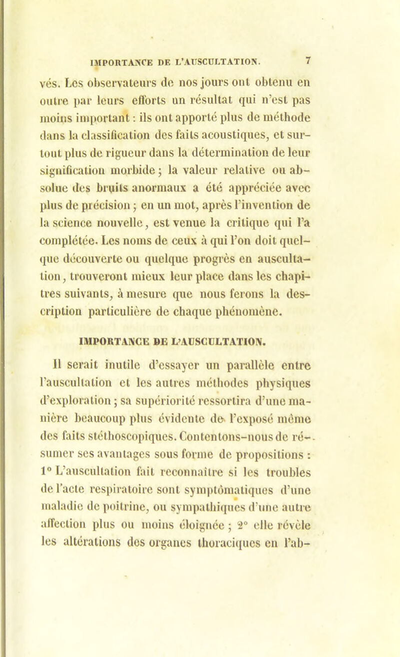 vés. Les obsei valeurs do nos jours ont obtenu en outre par leurs efforts un résultat qui n'est pas moins important : ils ont apporté plus de méthode dans la classification des faits acoustiques, et sur- tout plus de rigueur dans la détermination de leur signification morbide ; la valeur relative ou ab- solue des bruits anormaux a été appréciée avec plus de précision ; en un mot, après l'invention de la science nouvelle, est venue la critique qui l'a complétée. Les noms de ceux à qui l'on doit quel- que découverte ou quelque progrès en ausculta- tion, trouveront mieux leur place dans les chapi- tres suivants, à mesure que nous ferons la des- cription particulière de chaque phénomène. IMPORTANCE BE L'ADSCCLTATION. Il serait inutile d'essayer un parallèle entre Tauscullation et les autres méthodes physiques d'exploration ; sa supériorité ressortira d'une ma- nière beaucoup plus évidente de^ l'exposé même des faits stéthoscopiques. Contentons-nous de ré-- sumer ses avantages sous forme de propositions : 1° L'auscultation fait reconnaître si les troubles de l'acte respiratoire sont symplOmatiques d'une maladie de poitrine, ou sympalhi(|ucs d'une autre affection plus ou moins éloignée ; 2° elle révèle les altérations dos organes ihoraciques en l'ab-