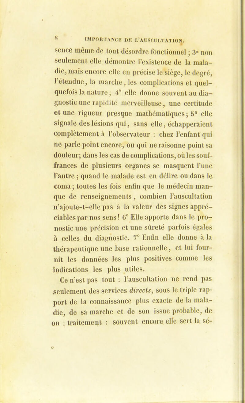 sciice même de tout désordre fonctionnel ; 3« non seulement elle démontre l'existence de la mala- die, mais encore elle en précise le siège, le degré, l'étendue, la marche, les complications et quel- quefois la nature ; 4 elle donne souvent au dia- gnostic une rapidité merveilleuse, une certitude et une rigueur presque mathématiques ; 5» elle signale des lésions qui, sans elle, échapperaient complètement à l'observateur : chez l'enfant qui ne parle point encore, ou qui ne raisonne point sa douleur; dans les cas de complications, où les souf- frances de plusieurs organes se masquent l'une l'autre ; quand le malade est en délire ou dans le coma ; toutes les fois enfin que le médecin man- que de renseignements, combien l'auscultation n'ajoute-t-elle pas à la valeur des signes appré- ciables par nos sens ! 6° Elle apporte dans le pro- nostic une précision et une sûreté parfois égales à celles du diagnostic. T Enfin elle donne à la thérapeutique une base rationnelle, et lui four- nit les données les plus positives comme les indications les plus utiles. Ce n'est pas tout : l'auscultation ne rend pas seulement des services directs, sous le triple rap- port de la connaissance plus exacte de la mala- die, de sa marche et de son issue probable, de on .. traitement : souvent encore elle sert la se-