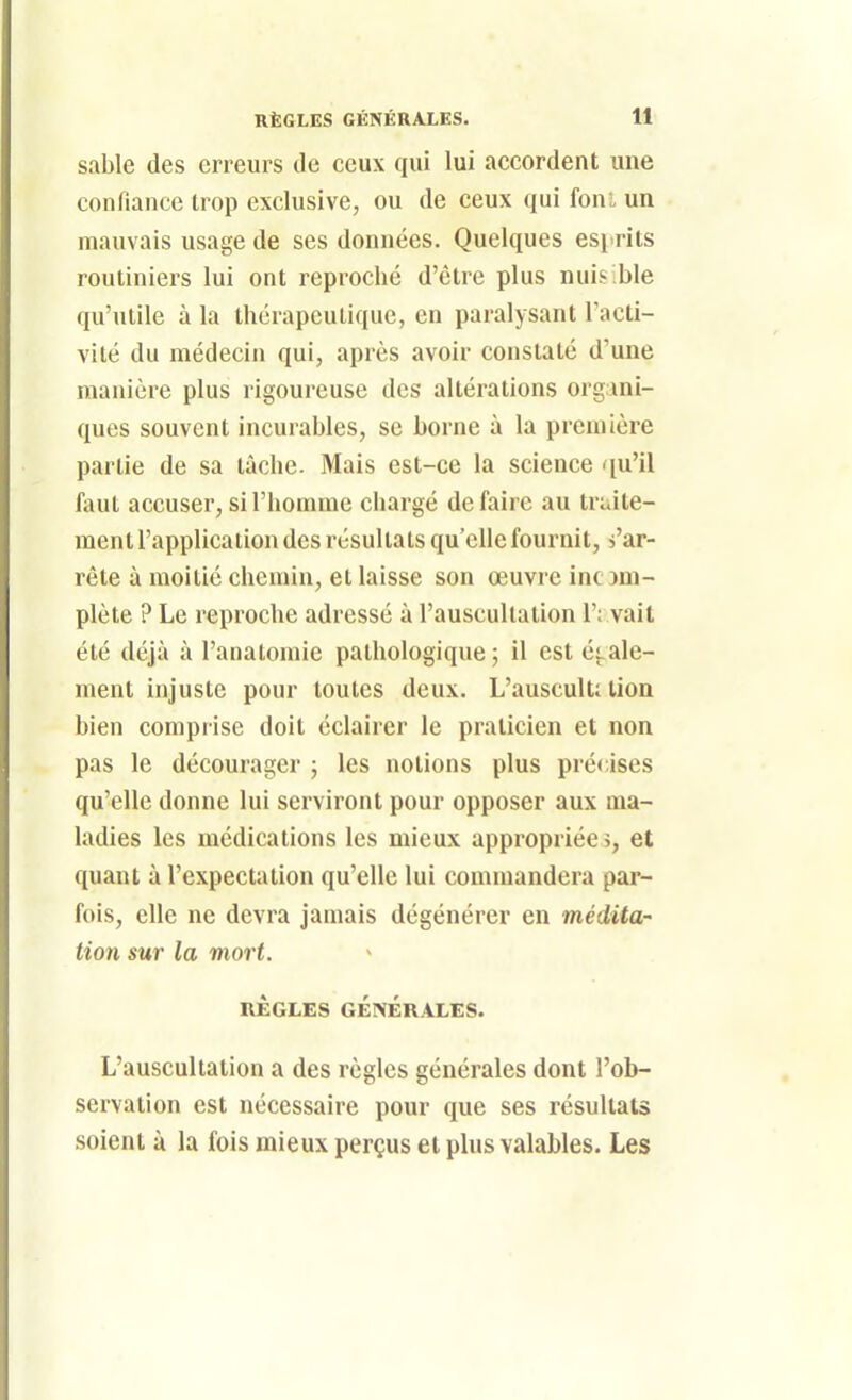 sable des erreurs de ceux qui lui accordent une confiance trop exclusive, ou de ceux qui foni un mauvais usage de ses données. Quelques esi>rits routiniers lui ont reproché d'être plus nuisible qu'utile à la thérapeutique, en paralysant Tacti- vité du médecin qui, après avoir constaté d'une manière plus rigoureuse des altérations org ini- ques souvent incurables, se borne à la première partie de sa tâche. Mais est-ce la science qu'il faut accuser, si l'homme chargé défaire au truite- ment l'application des résultats qu'elle fournit, s'ar- rête à moitié chemin, et laisse son œuvre incDni- plète ? Le reproche adressé à l'auscultation 1'; vait été déjà à l'analomie pathologique; il est étale- ment injuste pour toutes deux. L'auscult; lion bien comprise doit éclairer le praticien et non pas le décourager ; les notions plus précises qu'elle donne lui serviront pour opposer aux ma- ladies les médications les mieux appropriées, et quant à l'expectation qu'elle lui commandera pai- fois, elle ne devra jamais dégénérer en médita- tion sur la mort. RÈGLES GÉNÉRALES. L'auscultation a des règles générales dont l'ob- servation est nécessaire pour que ses résultats soient à la fois mieux perçus et plus valables. Les