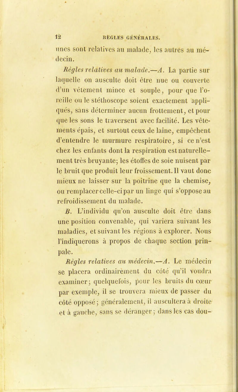 unes sont relalivcs au malade, les autres au mé- decin. Règles relatives au malade.—A. La partie sur laquelle on ausculte doit être nue ou couverte d'un vèiemenl mince et souple, pour que l'o- reille ou le stéthoscope soient exactement appli- qués, sans déterminer aucun frottement, et pour que les sons le traversent avec facilité. Les vête- ments épais, et surtout ceux de laine, empêchent d'entendre le murmure respiratoire, si ce n'est chez les enfants dont la respiration est naturelle- ment très bruyante; les étoffes de soie nuisent par le bruit que produit leur froissement.il vaut donc mieux ne laisser sur la poitrine que la chemise, ou remplacer celle-ci par un linge qui s'oppose au refroidissement du malade. B. L'individu qu'on ausculte doit être dans une position convenable, qui variera suivant les maladies, et suivant les régions à explorer. Nous l'indiquerons à propos de chaque section prin- pale. Règles relatives au médecin.—A. Le médecin se placera ordinairement du côté qu'il voudi-a examiner; quelquefois, pour les bruits du cœur par exemple, il se trouveia mieux de passer du côté opposé ; généralement, il auscultera à droite et à gauche, sans se déranger; dans les cas dou-