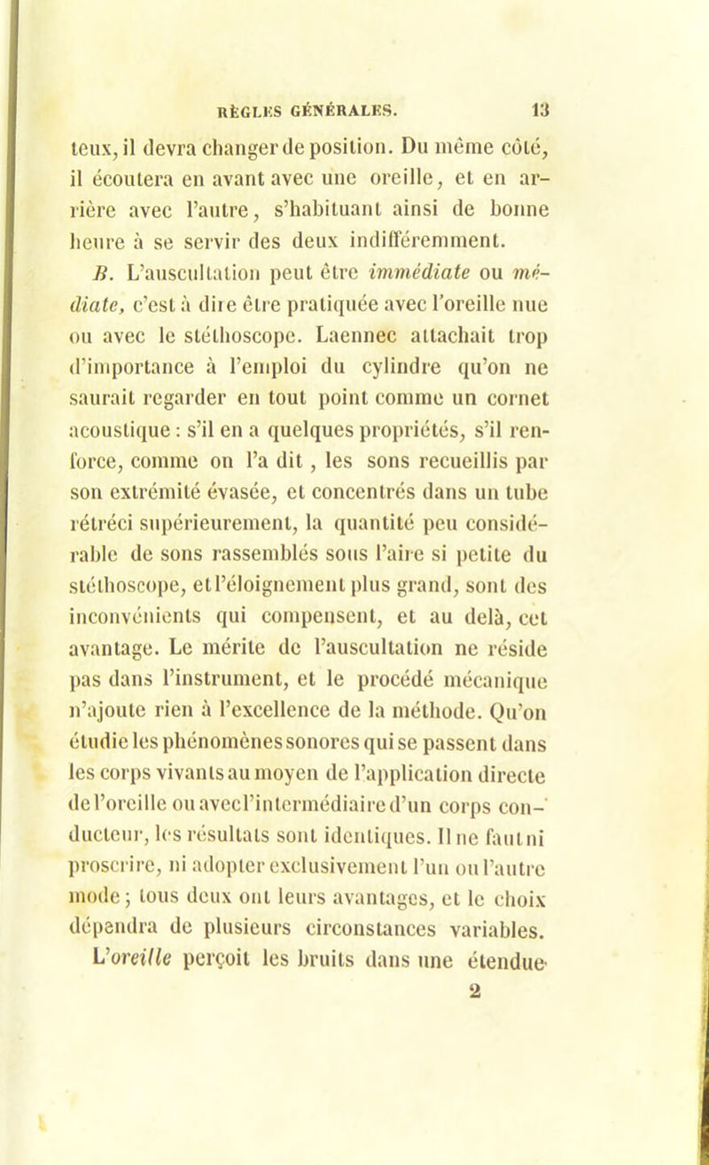 teux, il devra changer de position. Du même côté, il écoutera en avant avec une oreille, et en ar- rière avec l'autre, s'habituant ainsi de bonne heure à se servir des deux indifféremment. B. L'auscultation peut être immédiate ou mé- diate, c'est à dire être pratiquée avec l'oreille nue ou avec le stéthoscope. Laennec attachait trop d'importance à l'emploi du cylindre qu'on ne saurait regarder en tout point comme un cornet acoustique : s'il en a quelques propriétés, s'il ren- force, comme on l'a dit, les sons recueillis par son extrémité évasée, et concentrés dans un tube rétréci supérieurement, la quantité peu considé- rable de sons rassemblés sous l'aire si petite du stéthoscope, etréloigncment plus grand, sont des inconvénients qui compensent, et au delà, cet avantage. Le mérite de l'auscultation ne réside pas dans l'instrument, et le procédé mécanique n'ajoute rien à l'excellence de la méthode. Qu'on étudie les phénomènes sonores qui se passent dans les corps vivants au moyen de l'application directe de l'oreille ouavccl'inlermédiaircd'un corps con- ducteur, les résultats sont identiques. 11 ne Aiutni proscrire, ni adopter exclusivement l'un ou l'autre mode ; tous deux ont leurs avantages, et le choix dépendra de plusieurs circonstances variables. VoreilU perçoit les bruits dans ime étendue 2