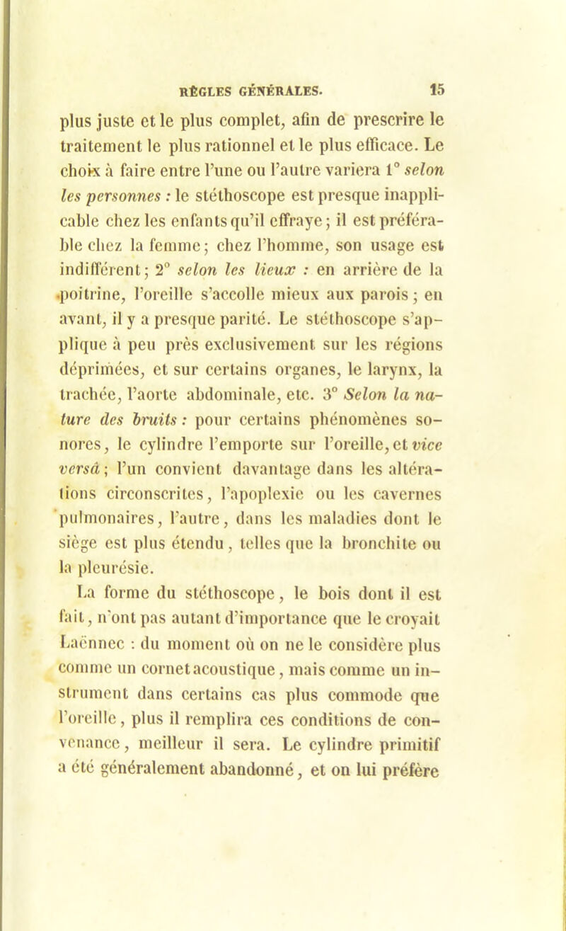 plus juste et le plus complet, afin de prescrire le traitement le plus rationnel et le plus efficace. Le chok à faire entre l'une ou l'autre variera 1 selon les personnes : le stéthoscope est presque inappli- cable chez les enfants qu'il eff'raye; il est préféra- ble chez la femme ; chez l'homme, son usage est indifférent; 2 selon les lieux : en arrière de la •poitrine, l'oreille s'accolle mieux aux parois ; en avant, il y a presque parité. Le stéthoscope s'ap- plique à peu près exclusivement sur les régions déprimées, et sur certains organes, le larynx, la trachée, l'aorte abdominale, etc. 3° Selon la na- ture des bruits : pour certains phénomènes so- nores, le cylindre l'emporte sur l'oreille, et w'ce versa ; l'un convient davantage dans les altéra- lions circonscrites, l'apoplexie ou les cavernes pulmonaires, l'autre, dans les maladies dont le siège est plus étendu, telles que la bronchite ou la pleurésie. La forme du stéthoscope, le bois dont il est fait, n'ont pas autant d'importance que le croyait Lacnnec : du moment où on ne le considère plus comme un cornet acoustique, mais comme un in- strument dans certains cas plus commode qne l'oreille, plus il remplira ces conditions de con- venance , meilleur il sera. Le cylindre primitif a été généralement abandonné, et on lui préfère