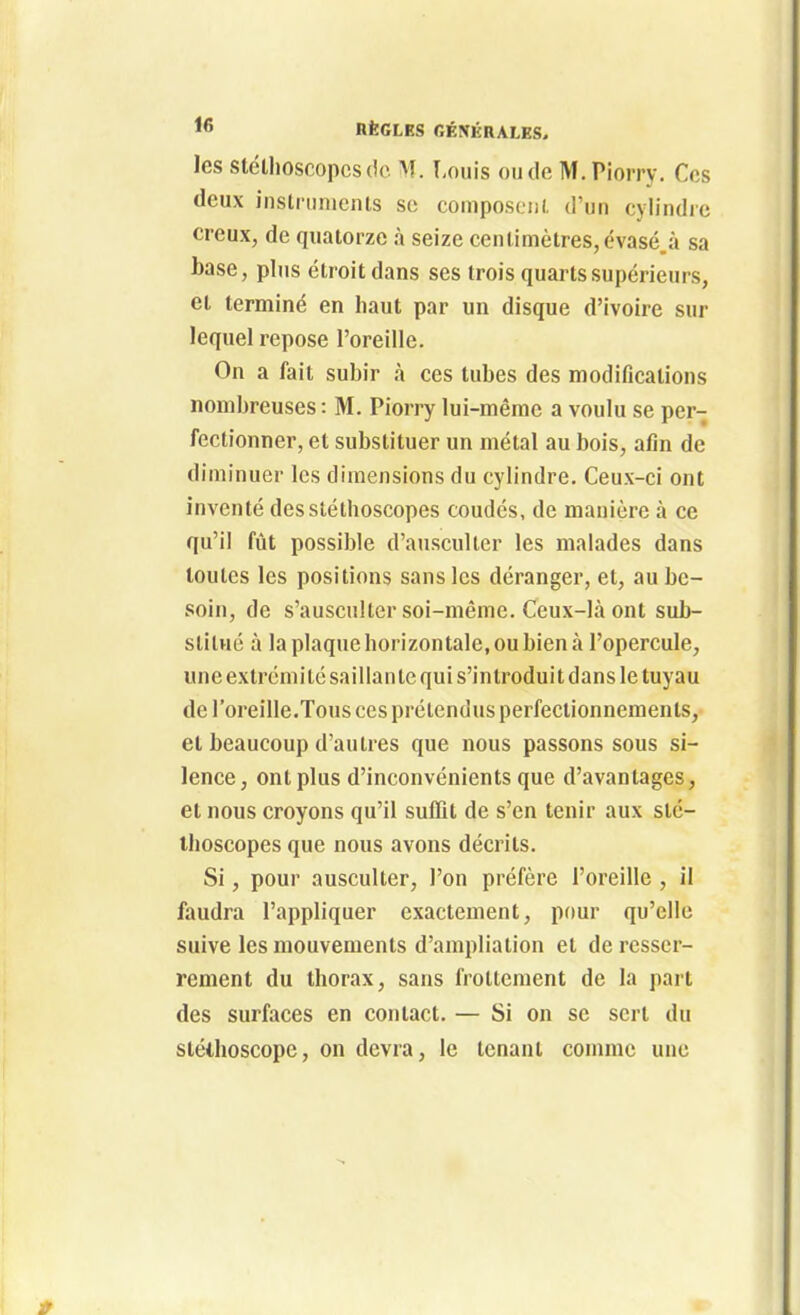 les stéllioscopcsdc M. I-ouis ou de M. Piorry. Ces deux inslninicnis so composeiii. d'un cylindre creux, de quatorze à seize cen(imètres,évasé.à sa base, plus étroit dans ses trois quarts supérieurs, et terminé en haut par un disque d'ivoire sur lequel repose l'oreille. On a fait subir à ces tubes des modifications nombreuses : M. Piorry lui-même a voulu se per- fectionner, et substituer un métal au bois, afin de diminuer les dimensions du cylindre. Ceux-ci ont inventé des stéthoscopes coudés, de manière à ce qu'il fût possible d'ausculter les malades dans toutes les positions sans les déranger, et, au be- soin, de s'ausculter soi-même. Ceux-là ont sub- stitué à la plaque horizontale, ou bien à l'opercule, une extrémité saillante qui s'introduit dans le tuyau de l'oreille.Tous ces prétendus perfectionnements, et beaucoup d'autres que nous passons sous si- lence, ont plus d'inconvénients que d'avantages, et nous croyons qu'il suffit de s'en tenir aux sté- thoscopes que nous avons décrits. Si, pour ausculter, l'on préfère l'oreille , il faudra l'appliquer exactement, pour qu'elle suive les mouvements d'ampliation et de resser- rement du thorax, sans frottement de la part des surfaces en contact. — Si on se sert du stéthoscope, on devra, le tenant comme une