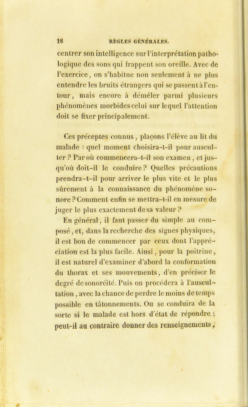 centrer son intelligence sur l'interprétation patho- logique des sons qui frappent son oreille. Avec de l'exercice, on s'habitue non seulement à ne plus entendre les bruits étrangers qui se passent à l'en- tour, mais encore à démêler parmi plusieurs phénomènes morbides celui sur lequel l'attention doit se fixer principalement. Ces préceptes connus, plaçons l'élève au lit du malade : quel moment choisira-t-il pour auscul- ter ? Par oîi commencera-t-il son examen, et jus- qu'où doit-il le conduire ? Quelles précautions prendra-t-il pour arriver le plus vite et le plus sûrement à la connaissance du phénomène so- nore ? Comment enfin se meltra-t-il en mesure de juger le plus exactement de sa valeur ? En général, il faut passer du simple au com- posé, et, dans la recherche des signes physiques, il est bon de commencer par ceux dont l'appré- ciation est la plus facile. Ainsi, pour la poitrine, il est naturel d'examiner d'abord la conformation du thorax et ses mouvements, d'en préciser le degré desonoréité. Puis on procédera à l'auscul- tation , avec la chance de perdre le moins de temps possible en tâtonnements. On se conduira de la sorte si le malade est hors d'état de répondre : peut-il au contraire donner des renseignements.