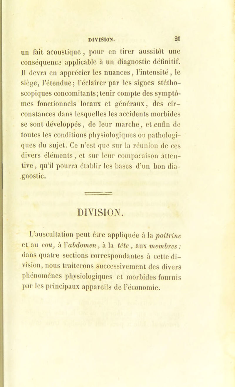 DIVISION. SI un fait acoustique, pour en tirer aussitôt une conséquence applicable à un diagnostic définitif, 11 devra en apprécier les nuances, l'intensité, le siège, l'étendue; l'éclairer par les signes stétlio- scopiques concomitants; tenir compte des symptô- mes fonctionnels locaux et généraux, des cir- constances dans lesquelles les accidents morbides se sont développés, de leur marche, et enfin do toutes les conditions physiologiques ou pathologi- ques du sujet. Ce n'est que sur la réunion de ces divers éléments, et sur leur comparaison atlcii- livc, qu'il pourra établir les bases d'iui bon dia- gnostic. DIVISION. L'auscultation peut cu-c appliquée à la poitrine et au cou, à Vabdomen, à la tctc , aux membres : dans quatre sections correspondantes à celle di- vision, nous traiterons successivement des divers phénomènes physiologiques et moibidcs fournis par les principaux appareils de l'économie.