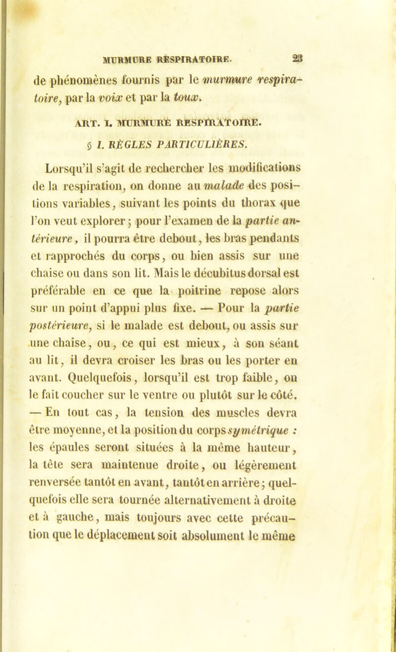 MTJRMCRE RESPIRATOIRE. ^ de phénomènes fournis par le murmure respira-^ toire, par la voix et par la touœ. ART. I. MURMURE RESPIRATOIRE. 5 /. RÈGLES PARTICULIÈRES. Lorsqu'il s'agit de rechercher les modifications de la respiration, on donne au malade des posi- tions variables, suivant les points du thorax que l'on veut explorer ; pour l'examen de la partie an- térieure , il pourra être debout, les bras pendants et rapprochés du corps, ou bien assis sur une chaise ou dans son lit. Mais le décubilus dorsal est préférable en ce que la poitrine repose alors sur nn point d'appui plus fixe. — Pour la partie postérieure, si le malade est debout, ou assis sur une chaise, ou, ce qui est mieux, à son séant au lit, il devra croiser les bras ou les porter en avant. Quelquefois, lorsqu'il est trop faible, on le fait coucher sur le ventre ou plutôt sur le côté. — En tout cas, la tension des muscles devra être moyenne, et la position du corps symétrique : les épaules seront situées à la même hauteur, la tête sera maintenue droite, ou légèrement renversée tantôt en avant, tantôt en arrière ; quel- quefois elle sera tournée alternativement à droite et à gauche, mais toujours avec celte précau- tion que le déplacement soit absolument le même