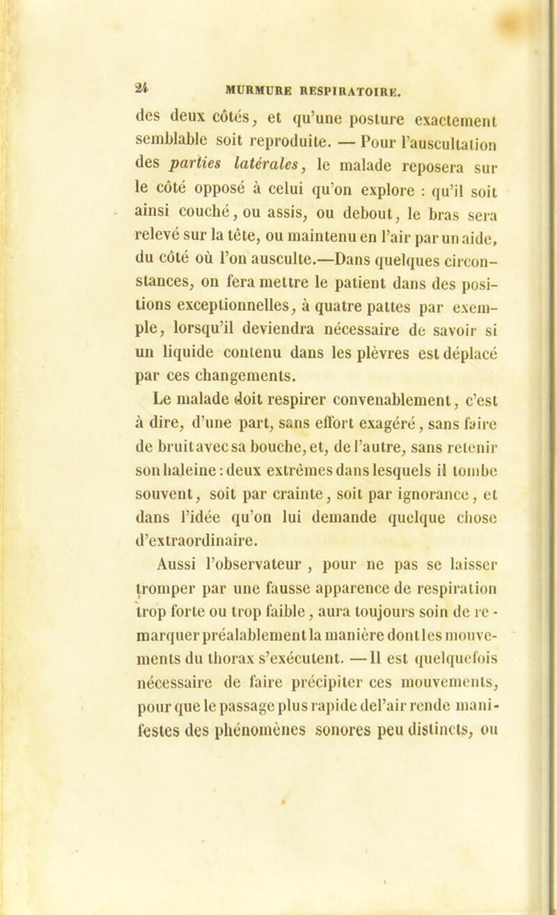 des deux côtés, et qu'une posture exactement semblable soit reproduite. — Pour l'auscultation des parties latérales, le malade reposera sur le côté opposé à celui qu'on explore : qu'il soit ainsi couché, ou assis, ou debout, le bras sera relevé sur la tête, ou maintenu en l'air par un aide, du côté où l'on ausculte.—Dans quelques circon- stances, on fera mettre le patient dans des posi- tions exceptionnelles, à quatre pattes par exem- ple, lorsqu'il deviendra nécessaire de savoir si un liquide contenu dans les plèvres est déplacé par ces changements. Le malade doit respirer convenablement, c'est à dire, d'une part, sans effort exagéré, sans faire de bruitavecsa bouche, et, de l'autre, sans retenir son haleine-.deux extrêmes dans lesquels il tombe souvent, soit par crainte, soit par ignorance, et dans l'idée qu'on lui demande quelque chose d'extraordinaire. Aussi l'observateur , pour ne pas se laisser tromper par une fausse apparence de respiration trop forte ou trop faible, aura toujours soin de l e - marquer préalablement la manière dont les mouve- ments du thorax s'exécutent. —Il est quelquefois nécessaire de faire précipiter ces mouvements, pour que le passage plus rapide del'air rende mani- festes des phénomènes sonores peu distincts, ou