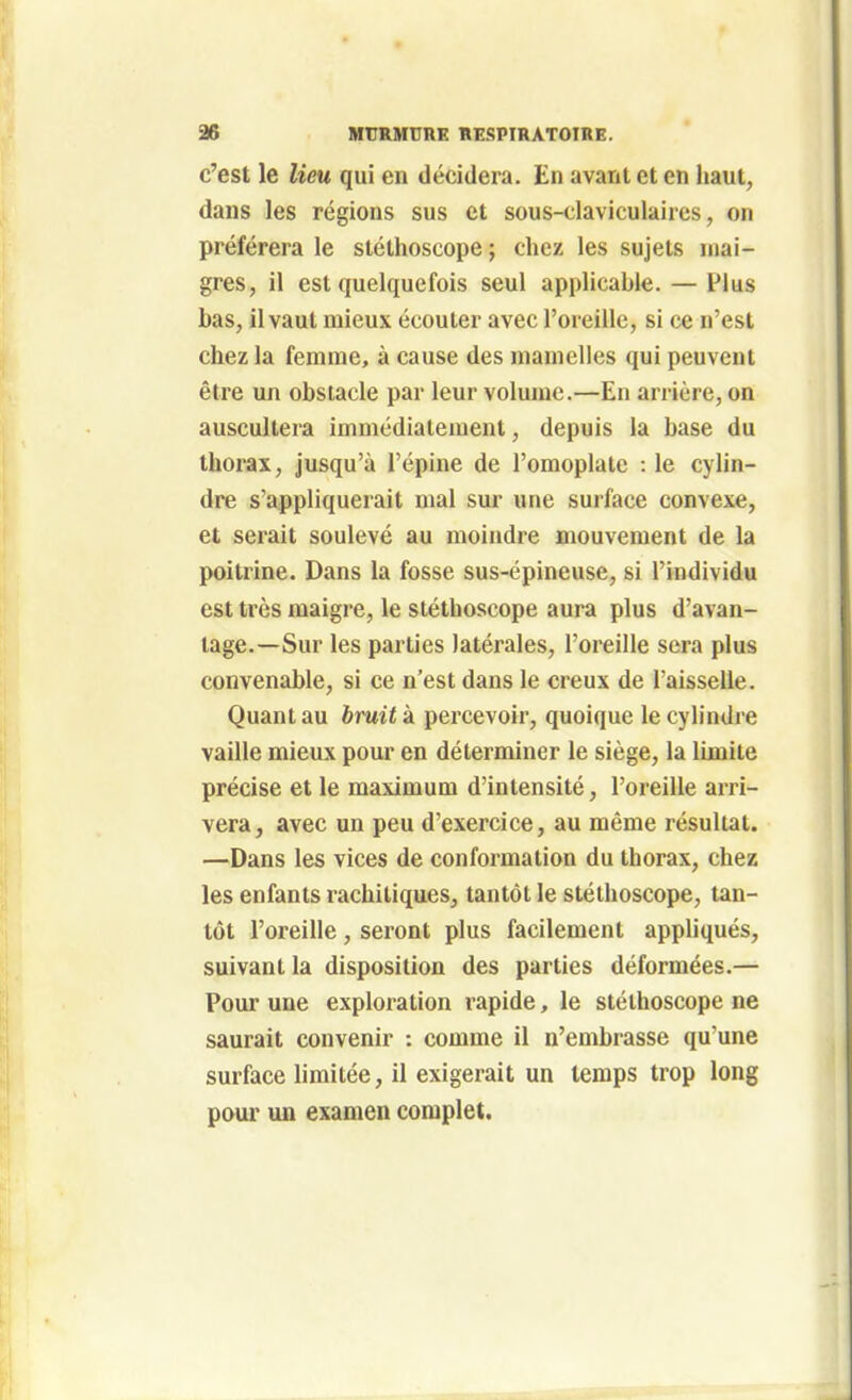 c'est le lieu qui en décidera. En avant et en haut, dans les régions sus et sous-claviculaircs, on préférera le stéthoscope ; chez les sujets inai- gres, il est quelquefois seul applicable. — Plus bas, il vaut mieux écouter avec l'oreille, si ce n'est chez la femme, à cause des mamelles qui peuvent être un obstacle par leur volume.—En arrière, on auscultera immédiatement, depuis la base du thorax, jusqu'à l'épine de l'omoplate : le cylin- dre s'appliquerait mal sur une surface convexe, et serait soulevé au moindre mouvement de la poitrine. Dans la fosse sus-épineuse, si l'individu est très maigre, le stéthoscope aura plus d'avan- tage.—Sur les parties latérales, l'oreille sera plus convenable, si ce n'est dans le creux de l'aisselle. Quant au bruit k percevoir, quoique le cylindre vaille mieux pour en déterminer le siège, la limite précise et le maximum d'intensité, l'oreille arri- vera, avec un peu d'exercice, au même résultat. —Dans les vices de conformation du thorax, chez les enfants rachitiques, tantôt le stéthoscope, tan- tôt l'oreille , seront plus facilement appliqués, suivant la disposition des parties déformées.— Pour une exploration rapide, le stéthoscope ne saurait convenir : comme il n'embrasse qu'une surface limitée, il exigerait un temps trop long pour un examen complet.