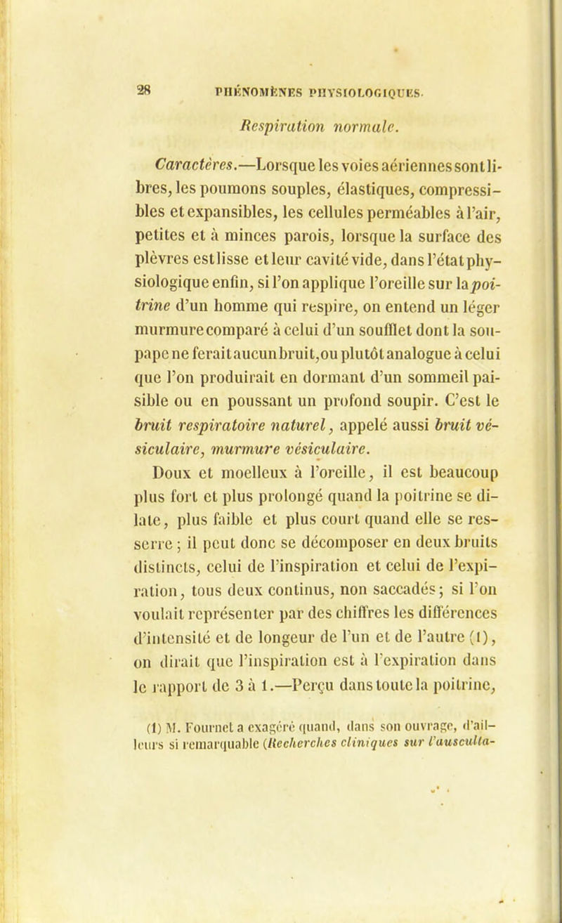 riIKNOMiîNKS PHYSrOLOOIQUES. Respiration normale. Caractères.—Lorsque les voies aériennes sont li- bres, les poumons souples, élastiques, compressi- bles et expansibles, les cellules perméables à l'air, petites et à minces parois, lorsque la surface des plèvres estlisse etleur cavité vide, dans l'état phy- siologique enfin, si l'on applique l'oreille sur la^oi- trine d'un homme qui respire, on entend un léger murmure comparé à celui d'un soufflet dont la sou- pape ne ferai taucunbruit,ou plutôt analogue à celui que l'on produirait en dormant d'un sommeil pai- sible ou en poussant un profond soupir. C'est le bruit respiratoire naturel, appelé aussi hruit vé- siculaire, murmure vésiculairc. Doux et moelleux à l'oreille, il est beaucoup plus fort et plus prolongé quand la poitrine se di- late, plus filible et plus court quand elle se res- serre ; il peut donc se décomposer en deux bruits distincts, celui de l'inspiration et celui de l'expi- ration, tous deux continus, non saccadés; si l'on voulait représenter par des chiffres les difl'ércnces d'intensité et de longeur de l'un et de l'autre (1), on dirait que l'inspiiation est à l'expiration dans le l apport de 3 à 1.—Perçu dans toute la poitrine, (1) M. Fourncl a cxasoro ([iianil, dans son ouvra^r, d'ail- leurs si remarquable (Recherches cliniques sur l'ausculta-