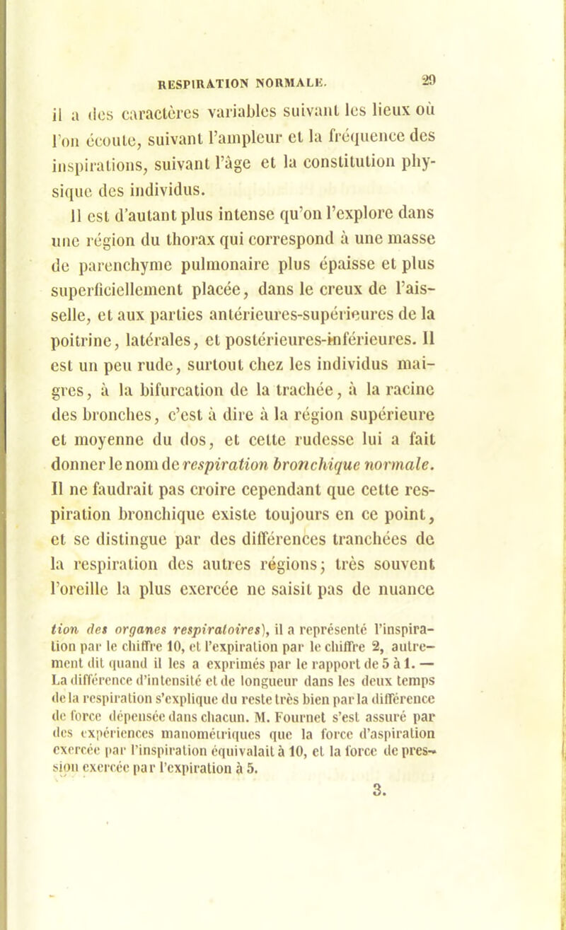 il a (les caractères variables suivant les lieux où l'on écoute, suivant l'ampleur et la fréquence des inspirations, suivant l'âge et la constitution phy- sique des individus. 11 est d'autant plus intense qu'on l'explore dans une région du thorax qui correspond à une masse de parenchyme pulmonaire plus épaisse et plus superficiellement placée, dans le creux de l'ais- selle, et aux parties antérieures-supérieures de la poitrine, latérales, et postérieures-kiférieures. 11 est un peu rude, surtout chez les individus mai- gres , à la bifurcation de la trachée, à la racine des bronches, c'est à dire à la région supérieure et moyenne du dos, et cette rudesse lui a fait donner \e nom de respiration bronchique normale. Il ne faudrait pas croire cependant que cette res- piration bronchique existe toujours en ce point, et se distingue par des différences tranchées de la respiration des autres régions j très souvent l'oreille la plus exercée ne saisit pas de nuance tion (let organes respiratoires], il a représenté l'inspira- tion par le chiffre 10, el l'expiration par le chiffre 2, autre- ment dit quand il les a exprimés par le rapport de 5 à 1. — La différence d'intensité et de longueur dans les deux temps de la respiration s'explique du reste très bien par la différence de force dépensée dans chacun. M. Fournel s'est assuré par des expériences manoméiriques que la force d'aspiration exercée |iar l'inspiration équivalait à 10, et la force de près-» sion exercée par l'expiration à 5. 3.