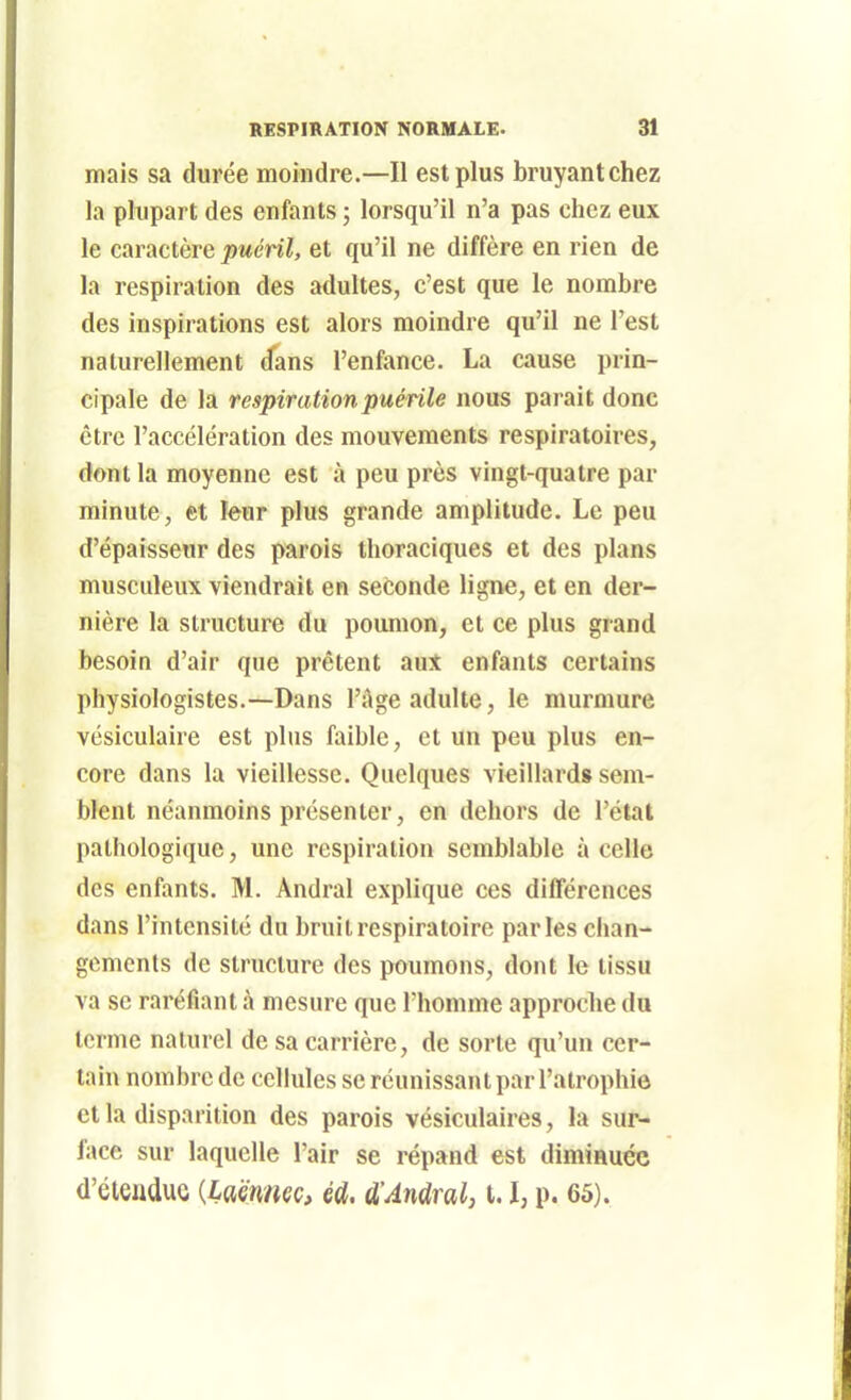 mais sa durée moindre.—Il est plus bruyantchez la plupart des enfants ; lorsqu'il n'a pas chez eux le caractère puéril, et qu'il ne diffère en rien de la respiration des adultes, c'est que le nombre des inspirations est alors moindre qu'il ne l'est naturellement d'ans l'enfance. La cause prin- cipale de la respiration puérile nous parait donc être l'accélération des mouvements respiratoires, dont la moyenne est à peu près vingt-quatre par minute, et leur plus grande amplitude. Le peu d'épaisseur des parois thoraciques et des plans musculeux viendrait en seconde ligne, et en der- nière la structure du poumon, et ce plus grand besoin d'air que prêtent aut enfants certains physiologistes.—Dans l'âge adulte, le murmure vésiculaire est plus faible, et un peu plus en- core dans la vieillesse. Quelques vieillards sem- blent néanmoins présenter, en dehors de l'état pathologique, une respiration semblable à celle des enfants. M. Andral explique ces diflerences dans l'intensité du bruit respiratoire parles chan- gements de structure des poumons, dont le tissu va se raréfiant à mesure que l'homme approche du terme naturel de sa carrière, de sorte qu'un cer- tain nombre de cellules se réunissant par l'atrophie et la disparition des parois vésiculaires, la sur- face sur laquelle l'air se répand est diminuée d'éiendue {Laënmc, éd. d'Andralj 1.1, p. 65).