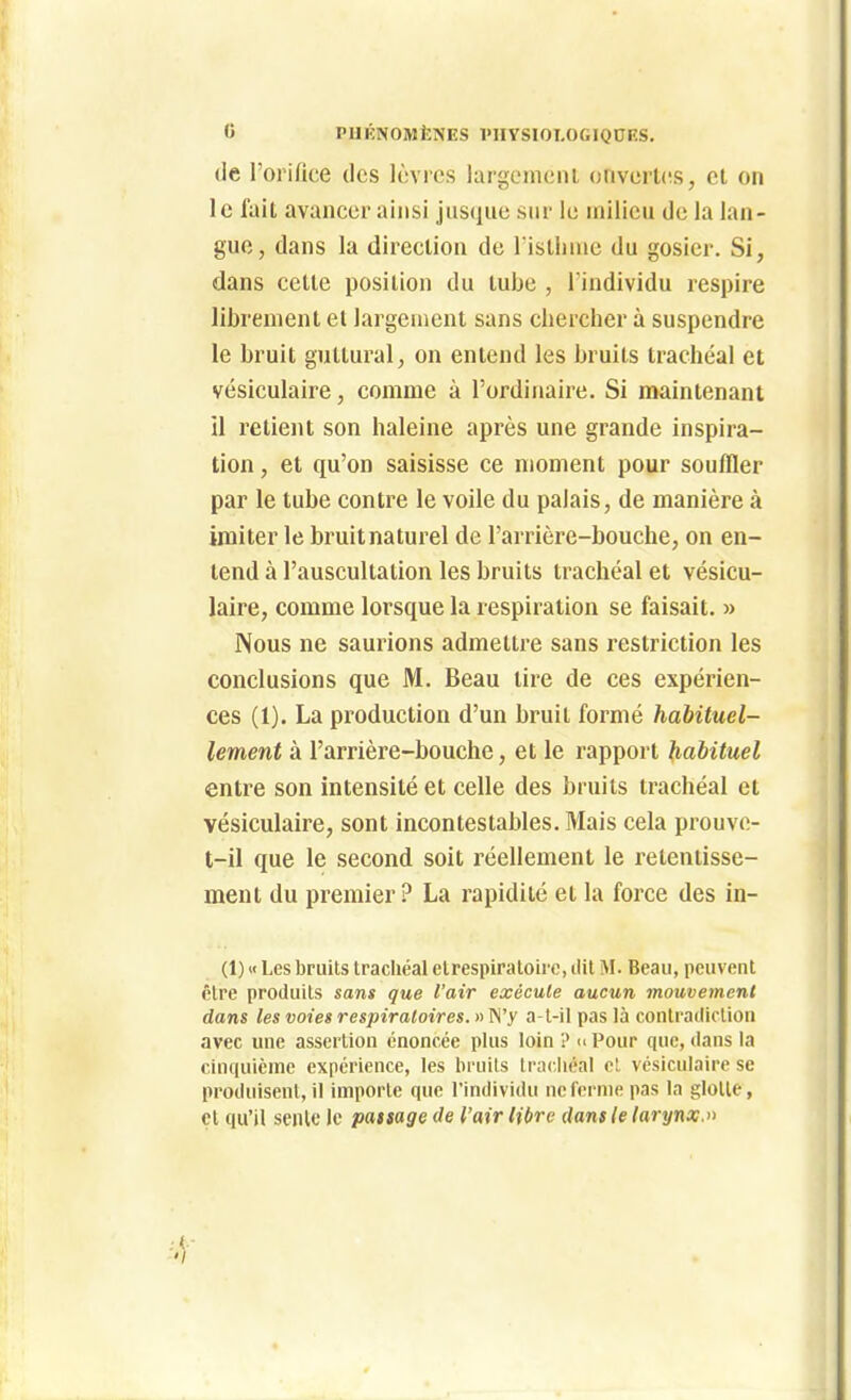 0 PUKNOMlîNES 1>HYSI0T,0GIQDES. (ie l'oi ifice (les lèvres largeineiu otiverUîS, cl on le fait avancer ainsi jnsqiie sur le milieu de la lan- gue, dans la direclion de l isllinie du gosier. Si, dans cette position du tube , l'individu respire librement et largement sans cbercher à suspendre le bruit guttural, on entend les bruits trachéal et vésiculaire, comme à l'ordinaire. Si maintenant il retiejit son haleine après une grande inspira- tion , et qu'on saisisse ce moment pour souffler par le tube contre le voile du palais, de manière à imiter le bruitnaturel de l'arrière-bouche, on en- tend à l'auscultation les bruits trachéal et vésicu- laire, comme lorsque la respiration se faisait. » Nous ne saurions admettre sans restriction les conclusions que M. Beau tire de ces expérien- ces (1). La production d'un bruit formé habituel- lement à l'arrière-bouche, et le rapport habituel entre son intensité et celle des bruits trachéal et vésiculaire, sont incontestables. Mais cela prouve- t-il que le second soit réellement le retentisse- ment du premier? La rapidité et la force des in- (1) « Les bruits trachéal etrespiratoire, dit M. Beau, peuvent être produits sans que l'air exécute aucun mouvement dans les voies respiratoires. » M'y a-l-il pas là contradiction avec une assertion énoncée plus loin ? « Pour que, dans la cinquième expérience, les bcuils IracJiéal cl vésiculaire se produisent, il importe que l'individu neferme pas la glotte, et qu'il senlc le passage de l'air libre dans le larynx.»