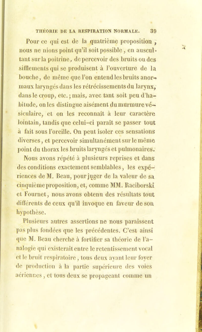 Pour ce qui est de la quatrième proposition , nous ne nions point qu'il soit possible, en auscul- tant sur la poitrine, de percevoir des bruits ondes sifflements qui se produisent à l'ouverture de la bouche, de même que l'on entend les bruits anor-» maux laryngés dans les rétrécissements du larynx, dans le croup, etc. ; mais, avec tant soit peu d'ha- bitude, on les distingue aisément du murmure vé- siculaire, et on les reconnaît à leur caractère lointain, tandis que celui-ci paraît se passer tout à fait sous l'oreille. On peut isoler ces sensations diverses, et percevoir simultanément sur le même point du thorax les bruits laryngés et pulmonaires. Nous avons répété à plusieurs reprises et dans des conditions exactement semblables, les expé- riences de M, Beau, pour juger de la valeur de sa cinquième proposition, et, comme MM. Raciborski et Fournet, nous avons obtenu des résultats tout diflérenls de ceux qu'il invoque en faveur de son hypothèse. Plusieurs autres assertions ne nous paraissent pas plus fondées que les précédentes. C'est ainsi que M. Beau cherche à fortifier sa théorie de l'a- nalogie qui existerait entre le retentissement vocal et le bruit respiratoire, tous deux ayant leur foyer do production à la partie supérieure des voies aériennes, et tous deux se propageant comme un