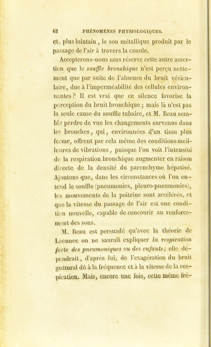 et, plus lointain, le son métallique produit par le passage de l'air à travers la canule. Accepterons-nous sans réserve celte autre asser- tion que le soufjle bronchique n'est perçu nette- ment que par suite de l'absence du bruit vésicu- laire, due à l'imperméabilité des cellules environ- nantes? Il est vrai que ce silence favorise la perception du bruit bronchique ; mais là n'est pas la seule cause du souffle tubaire, et M. Beau sem- ble perdre de vue les changements survenus dans les bronches, qui, environnées d'un tissu plus ferme, offrent par cela même des conditions meil- leures de vibrations, puisque l'on voit l'intensité de la respiration bronchique augmenter en raisou dii'eete de la densité du parenchyme hépaiisc. Ajoutons que, dans les circonstances oîi l'on en- tend le souffle (pneumonies, pleuro-pneuraonies), les mouvements de la poitrine sont accélérés, et que la vitesse du passage de l'air est une condi- tion nouvelle, capable de concourir au renforce- ment des sons. M. Beau est persuadé qu'avec la théorie de Laennec on ne saurait expliquer la respiration forte des pneumoniques ou des enfants; elle dé- pendrait, d'après lui, de l'exagération du bruit guttural dû à la fréquence et à la vitesse de la res- piraiioa. Mais, encore luie fois, celte même fré-