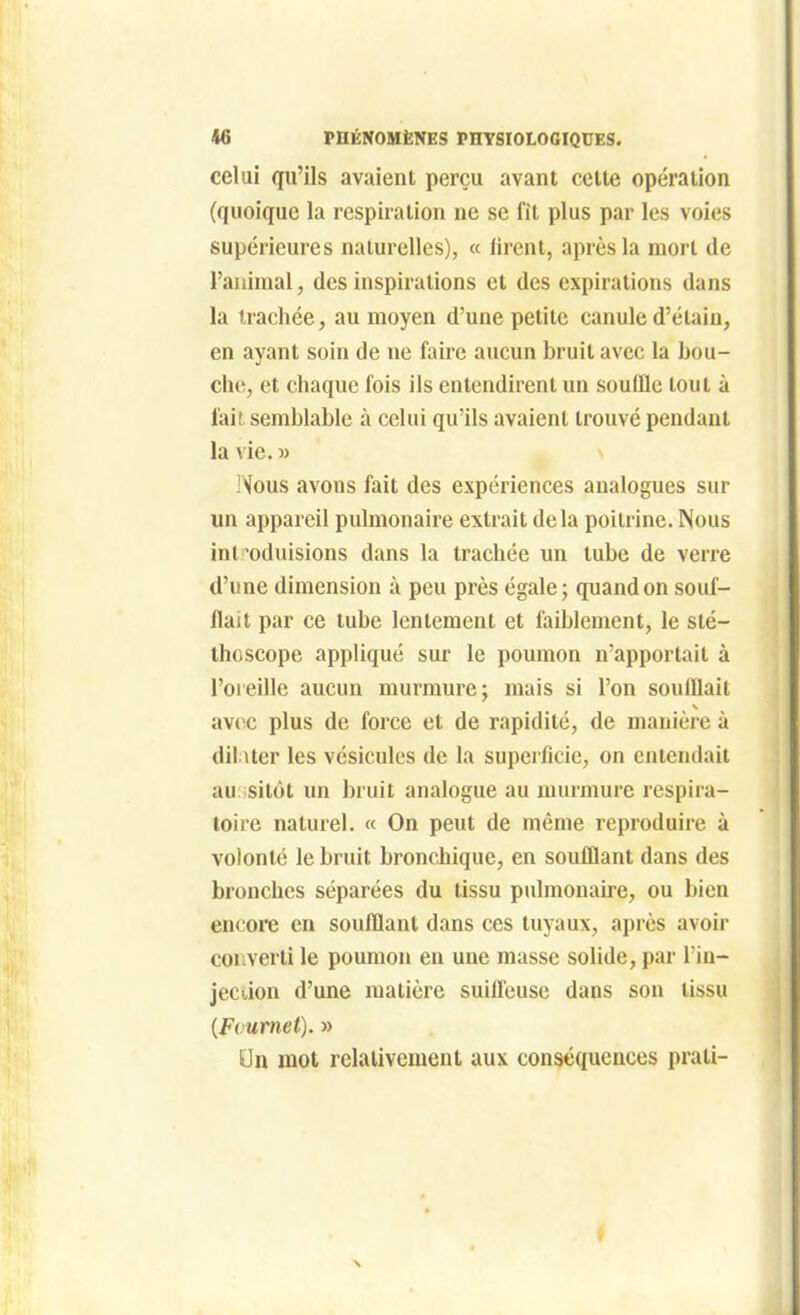 celui qu'ils avaient perçu avant cette opération (quoique la respiration ne se fit plus par les voies supérieures naturelles), « firent, après la mort de l'animal, des inspirations et des expirations dans la trachée, au moyen d'une petite canule d'élain, en ayant soin de ne faire aucun bruit avec la bou- che, et chaque fois ils entendirent un souffle tout à fait semblable à celui qu'ils avaient trouvé pendant la vie.» IVous avons fait des expériences analogues sur un appareil pulmonaire extrait delà poitrine. Nous introduisions dans la trachée un tube de verre d'une dimension à peu près égale; quand on souf- flait par ce tube lentement et faiblement, le sté- thoscope appliqué sur le poumon n'apportait à l'oreille aucun murmure; mais si l'on soufflait avec plus de force et de rapidité, de manière à dilater les vésicules de la supeificie, on entendait au: sitôt un bruit analogue au murmure respira- toire naturel. « On peut de même reproduire à volonté le bruit bronchique, en soufflant dans des bronches séparées du tissu p\dmonaire, ou bien en<'ore en soufflant dans ces tuyaux, après avoir converti le poumon eu une masse solide, par l'in- jeccion d'une matière suilleuse dans son tissu {Fcumet). » On mot relativement aux conséquences prati-