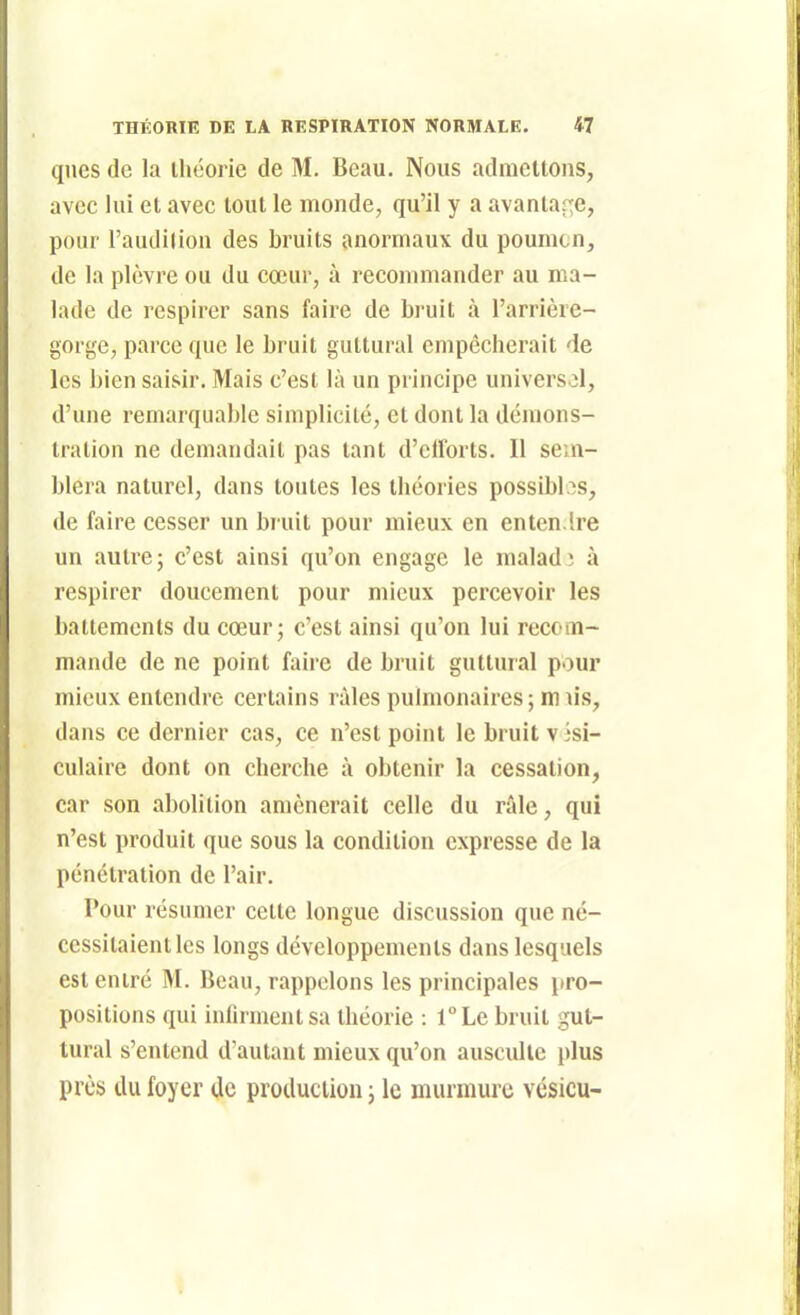 qnes de la théorie de M, Beau, Nous admettons, avec lui et avec tout le monde, qu'il y a avantar;e, pour l'audilion des bruits anormaux du poumon, de la plèvre ou du cœur, à recommander au ma- lade de respirer sans faire de bruit à l'arrière- gorge, parce que le bruit guttural empêcherait de les bien saisir. Mais c'est là un principe universel, d'une remarquable simplicité, et dont la démons- tration ne demandait pas tant d'elforts. Il sem- blera naturel, dans toutes les théories possibl.^s, de faire cesser un bruit pour mieux en enten.lre un autre; c'est ainsi qu'on engage le malad; à respirer doucement pour mieux percevoir les battements du cœur; c'est ainsi qu'on lui recom- mande de ne point faire de bruit guttural pour mieux entendre certains râles pulmonaires; m u's, dans ce dernier cas, ce n'est point le bruit visi- culaire dont on cherche à obtenir la cessation, car son abolition amènerait celle du râle, qui n'est produit que sous la condition expresse de la pénétration de l'air. Pour résumer cette longue discussion que né- cessitaient les longs développements dans lesquels est entré M. Beau, rappelons les principales pro- positions qui infirment sa théorie : l°Le bruit gut- tural s'entend d'autant mieux qu'on ausculte i)lus près du foyer de production ; le murmure vésicu-