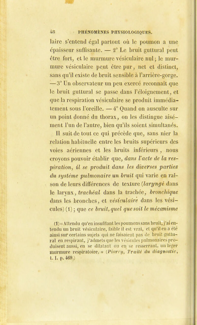 laire s'entend égal partout où le poumon a une épaisseur suffisante. — 2° Le bruit guttural peut être fort, et le murmure vésiculaire nul ; le mur- mure vésiculaire peut être pur, net et distinct, sans qu'il existe de bruit sensible à l'arrière-gorge. —3° Un observateur un peu exercé reconnaît que le bruit guttural se passe dans l'éloignement, et que la respiration vésiculaire se produit immédia- tement sous l'oreille. —4 Quand on ausculte sur un point donné du thorax, on les distingue aisé- ment l'un de l'autre, bien qu'ils soient simultanés. Il suit de tout ce qui précède que, sans nier la relation habituelle entre les bruits supérieurs des voies aériennes et les bruits inférieurs, nous croyons pouvoir établir que, dans l'acte de la res- piration, il se produit dans les diverses parties du système pulmonaire un bruit qui varie en rai- son de leurs différences de texture {laryngé dans le larynx, trachéal dans la trachée, bronchique dans les bronches, et vésiculaire dans les vési- cules) (1) ; que ce bruit, quel que soit le mécanisme (1) (1 Attendu qu'en insufflant les poumons sans bruit, j'ai en- tendu un bruit vésiculaire, faible il est vrai, cl qu'il en a été ainsi sur certains sujets qui ne faisaient pas de bruit guttu- ral en respirant, j'admets que les vésicules pulmonaires pro- duisent aussi, en se dilatant ou en se resserrant, lui léger murmure respiratoire. » {Piorry, Traité du diagnostic, 1.1. p. 469.)