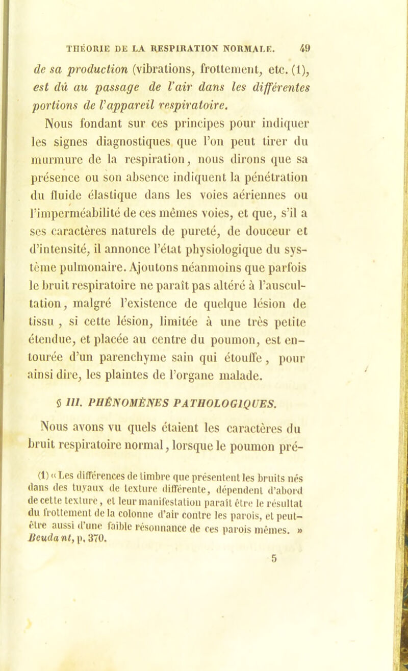 de sa production (vibrations, frolteineiit, etc. (1), est dû au passage de l'air dans les différentes portions de Vappareil respiratoire. Nous fondant sur ces principes pour indiquer les signes diagnostiques que l'on peut tirer du murmure de la respiration, nous dirons que sa présence ou son absence indiquent la pénétration du fluide élastique dans les voies aériennes ou l'imperméabilité de ces mêmes voies, et que, s'il a ses caractères naturels de pureté, de douceur et d'intensité, il annonce l'état physiologique du sys- tème pulmonaire. Ajoutons néanmoins que parfois le bruit respiratoire ne paraît pas altéré à l'auscul- tation, malgré l'existence de quelque lésion de tissu , si cette lésion, limitée à une très petite étendue, et placée au centre du poumon, est en- tourée d'un parenchyme sain qui étoufl'e, pour ainsi dire, les plaintes de l'organe malade. 5 m. PHÉNOMÈNES PATHOLOGIQUES. Nous avons vu quels étaient les caractères du bruit respiratoire normal, lorsque le poumon pré- (1) a Les (lifférences tic timbre que présentent les bruits nés dans lies liiyanx île texture dlfTérente, «lépendent d'abord de celte texture, et leur manifestation paraît être le résultat du frottement de la colonne d'air contre les parois, et peut- être aussi d'une faible résonnance de ces parois mêmes. » Jieudant,\^,'i70. 5