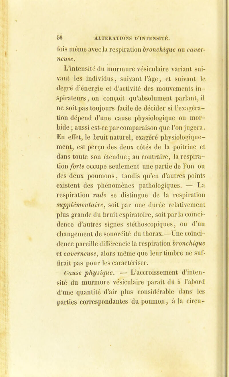 fois même avec la rcspiraiion bronchique ou caver- neuse. L'intensité du murmure vésiculaire variant sui- vant les individus, suivant l'àgc, et suivant le degré d'énergie et d'activité des mouvements in- spirateurs, on conçoit qu'absolument parlant, il ne soit pas toujours facile de décider si l'exagéra- tion dépend d'une cause physiologique ou mor- bide j aussi est-ce par comparaison que l'on jugera. En effet, le bruit naturel, exagéré pbysiologique- ment, est perçu des deux côtés de la poitrine et dans toute son étendue; au contraire, la respira- tion forte occupe seulement une partie de l'un ou des deux poumons, tandis qu'en d'autres points existent des phénomènes pathologiques. — La respiration rude se distingue de la respiration supplémentaire, soit par une durée relativement plus grande du bruit expiratoirc, soit parla coïnci- dence d'autres signes sléthoscopiques, ou d'un changement de sonoréité du thorax.—Une coïnci- dence pareille différencie la respiration bronchique et caverneuse, alors même que leur timbre ne suf- firait pas pour les caractériser. Cause physique. — L'accroissement d'inten- sité du murmure vésiculaire paraît dû à l'abord d'une quantité d'air plus considérable dans les parties correspondantes du poumo», à la circu-