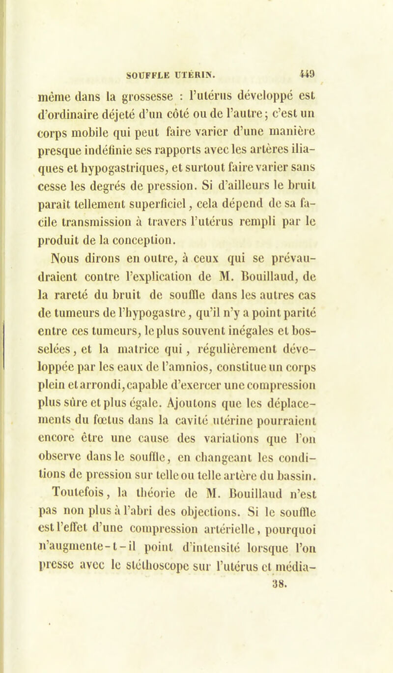 même dans la grossesse : l'ulérus développé est d'ordinaire déjeté d'un côté ou de l'autre; c'est un corps mobile qui peut faire varier d'une manière presque indéfinie ses rapports avec les artères ilia- ques et hypogastriques, et surtout faire varier sans cesse les degrés de pression. Si d'ailleurs le bruit paraît tellement superficiel, cela dépend de sa fa- cile transmission à travers l'utérus rempli par le produit de la conception. Nous dirons en outre, à ceux qui se prévau- draient contre l'explication de M. Bouillaud, de la rareté du bruit de souffle dans les autres cas de tumeurs de l'hypogastre, qu'il n'y a point parité entre ces tumeurs, le plus souvent inégales et bos- selées , et la matrice qui, régulièrement déve- loppée par les eaux de l'amnios, constitue un corps plein et arrondi, capable d'exercer une compression plus sûre et plus égale. Ajoutons que les déplace- ments du fœtus dans la cavité utérine pourraient encore être une cause des variations que l'on observe dans le souffle, en changeant les condi- tions de pression sur telle ou telle artère du bassin. Toutefois, la théorie de M. Bouillaud n'est pas non plus à l'abri des objections. Si le souffle est l'effet d'une compression artérielle, pourquoi n'augmente-1-il point d'intensité lorsque l'on presse avec le stéthoscope sur l'utérus et média- 38.