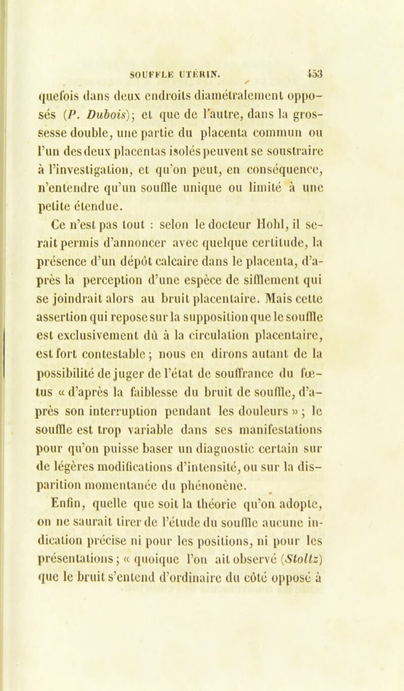 (liiel'ois dans deux endroits dianiélralenient oppo- sés {P. Dubois); cl que de l'autre, dans la gros- sesse double, une partie du placenta commun ou l'un des deux placentas isolés peuvent se soustraire à l'investigation, et qu'on peut, en conséquence, n'entendre qu'un souffle unique ou limité à une petite étendue. Ce n'est pas tout : selon le docteur Holil, il se- rait permis d'annoncer avec quelque certitude, la présence d'un dépôt calcaire dans le placenta, d'a- près la perception d'une espèce de sifflement qui se joindrait alors au bruit placentaire. Mais cette assertion qui repose sur la supposition que le souffle est exclusivement dû à la circulation placentaire, est fort contestable; nous en dirons autant de la possibilité de juger de l'état de souffrance du fœ- tus « d'après la faiblesse du bruit de souffle, d'a- près son interruption pendant les douleurs » ; le souffle est trop variable dans ses manifestations pour qu'on puisse baser un diagnostic certain sur <le légères modifications d'intensité, ou sur la dis- parition momentanée du pbénonène. Enfin, quelle que soit la théorie qn'on adopte, on ne saurait tirer de l'étude du souffle aucune in- dication précise ni pour les positions, ni pour les présentations ; « quoique l'on ail observé (Sloltz) que le bruit s'entend d'ordinaire du côté opposé à