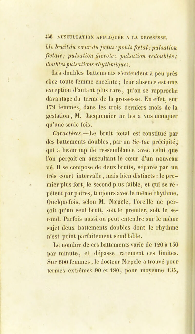 i-V) AUSCtJLT/VTION APPMQl'KR A LA CROSSF.SSK. ble bruitclu cœur du fœtus;pouls fœlal;pulsation fœtale; pulsation dicrote ; jmlsation redoublée; doubles pulsations rhytlimiques. Les doubles ballemenls s'enteiideiil à peu près chez toute foinmc enceinte j leur absence est une exception d'autant plus rare, quon se rapproche davantage du terme de la grossesse. En effet, sur 179 femmes, dans les trois derniers mois de la gestation. M, Jacquemier ne les a vus manquer qu'une seule fois. Caractères.—Le bruit fœtal est constitué par des battements doubles, par un tic-tac précipité; qui a beaucoup de ressemblance avec celui que l'on perçoit en auscultant le cœur d'un nouveau lié. Il se compose de deux bruits, séparés par un très court intervalle, mais bien distincts : le pre- mier plus fort, le second plus faible, et qui se ré- pètent par paires, toujours avec le même rhythme. Quelquefois, selon M. Nœgele, l'oreille ne per- çoit qu'un seul bruit, soit le premier, soit le se- cond. Parfois aussi on peut entendre sur le même sujet deux battements doubles dont le rhythme n'est point parfaitement semblable. Le nombre de ces battements varie de 120 à 150 par minute, et dépasse rarement ces limites. Sur 600 femmes, le docteur Na^gele a trouvé pour termes extrêmes 90 et 180, pour moyenne 135,