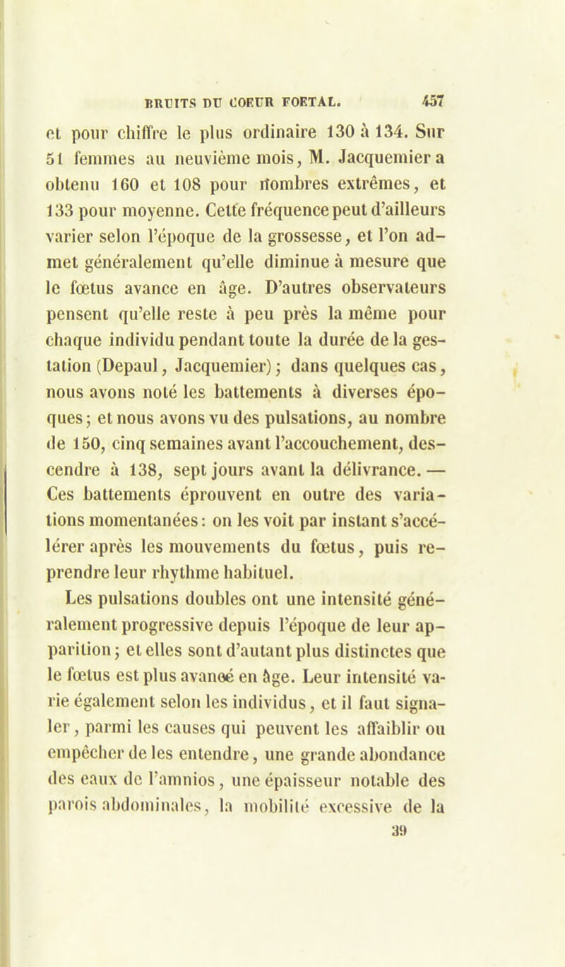 et pour chiffre le plus ordinaire 130 à 134. Sur 51 femmes au neuvième mois, M. Jacquemiera obtenu 160 et 108 pour nombres extrêmes, et 133 pour moyenne. Celte fréquence peut d'ailleurs varier selon l'époque de la grossesse, et l'on ad- met généralement qu'elle diminue à mesure que le foetus avance en âge. D'autres observateurs pensent qu'elle reste à peu près la même pour chaque individu pendant toute la durée de la ges- tation (Depaul, Jacquemier) ; dans quelques cas, nous avons noté les battements à diverses épo- ques; et nous avons vu des pulsations, au nombre de 150, cinq semaines avant l'accouchement, des- cendre à 138, sept jours avant la délivrance.— Ces battements éprouvent en outre des varia- tions momentanées : on les voit par instant s'accé- lérer après les mouvements du fœtus, puis re- prendre leur rhylhmc habituel. Les pulsations doubles ont une intensité géné- ralement progressive depuis l'époque de leur ap- parition ; et elles sont d'autant plus distinctes que le fœtus est plus avancé en âge. Leur intensité va- rie également selon les individus, et il faut signa- ler , parmi les causes qui peuvent les affaiblir ou empêcher de les entendre, une grande abondance des eaux de l'amnios, une épaisseur notable des parois abdominales, la mobilité excessive de la 39