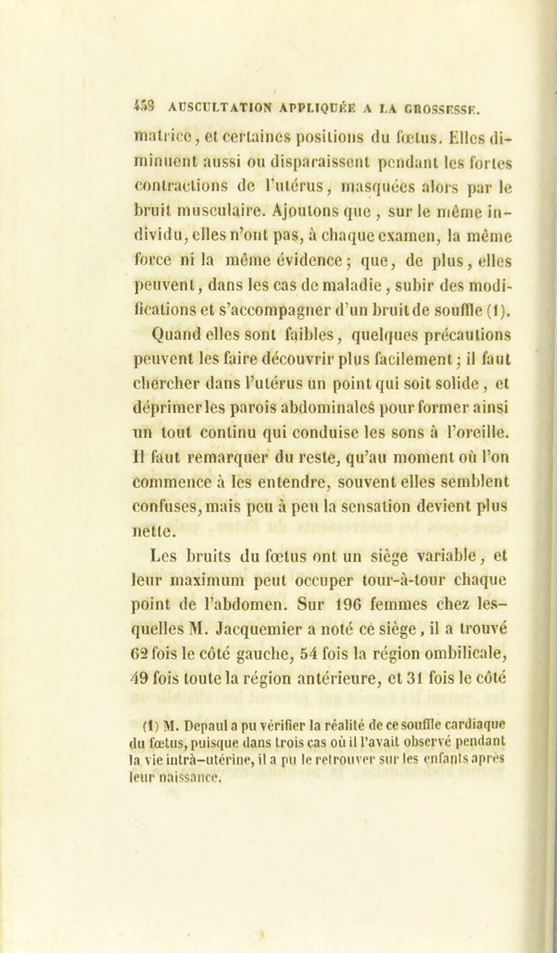 mallice, et cerlaincs positions du (œtus. Elles di- minuent aussi ou disparaissent pendant les lories contractions de l'utérus, masquées alors par le bruit musculaire. Ajoutons que , sur le même in- dividu, elles n'ont pas, à chaque examen, la même force ni la même évidence ; que, de plus, elles peuvent, dans les cas de maladie, subir des modi- fications et s'accompagner d'un bruitde souffle (1). Quand elles sont faibles, quelques précautions peuvent les faire découvrir plus facilement ; il faut chercher dans l'utérus un point qui soit solide, et déprimer les parois abdominales pour former ainsi un tout continu qui conduise les sons à l'oreille. Il faut remarquer du reste, qu'au moment où l'on commence à les entendre, souvent elles semblent confuses, mais peu à peu la sensation devient plus nette. Les bruits du fœtus ont un siège variable, et leur maximum peut occuper tour-à-tour chaque point de l'abdomen. Sur 196 femmes chez les- quelles M. Jacquemier a noté ce siège, il a trouvé 62 fois le côté gauche, 54 fois la région ombilicale, 49 fois toute la région antérieure, et 31 fois le côté (1) M. Depaul a pu vérifier la réalité de ce souffle cardiaque (lu fœtus, puisque dans trois cas où il l'avait observé pendant la vie intrà-utérine, il a pu le retrouver sur les enfants après leur naissance.