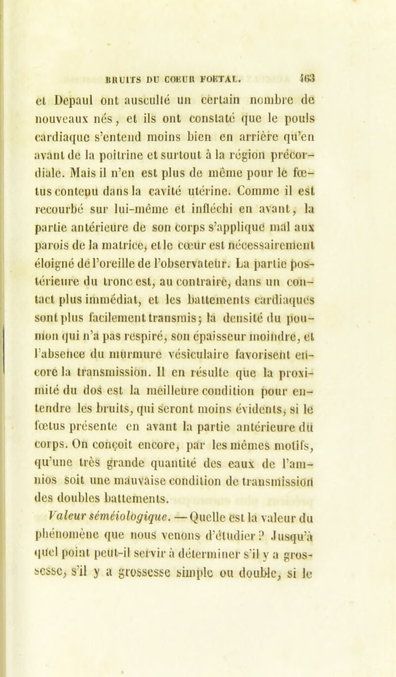 et Depaul ont auscullé un certain nombre de nouveaux nés, et ils ont constaté que le pouls cardiaque s'entend moins bien en arrière qu'en avant de la poitrine et surtout à la région précor- diale. Mais il n'en est plus de même pour le fœ- tus contenu dans la cavité utérine. Comme il est recourbé sur lui-même et infléchi en avant, la partie antérieure de son corps s'applique mal aux parois de la matricC) etlc cœur est nécessairement éloigné dél'oieille de l'observateUr. La partie pos- térieure du tronc est, au contraire, dans un con- tact plus immédiat, et les battements cardia(iues sont plus facilement transrais; la densité du pou- nion qui n'a pas respiré, son épaisseur moindre, cl l'absence du murmure vésîculaire favorisent en- core la transmission. Il en résulte que la proxi- mité du dos est la meilleure condition pour en- tendre les bruits, qui seront moins évidents, si le fœtus présente en avant la partie antérieure dii corps. On conçoit encore, pdr les mêmes motifs, qu'une très grande quantité des eaux de l'am^ nios soit une mauvaise condition de transmission des doubles battements. Valeur séméiologique. —QmWc: est la valeur du phénomène que nous venons d'étudier? Jusqu'à quel point peut-il servir à déterminer s'il y a gros- bcsbc, s'il y a grossesse simple ou double, si le