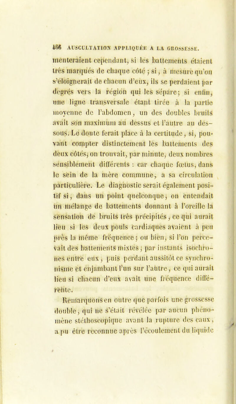 mcHleraient cejicndant, si les haUciiiciiis ôlaienl U'ès marqués de chaque côté ; si, à mesure quoii s'éloignerait de chacun d'eux, ils se perdaient jtar degrés vers la région qui les sépare; si enfin, une ligne transversale étant tirée à la partie moyenne de l'abdomen, un des doubles bruils avait son maximum au dessus et l'autre au des- sous. Le doute ferait place à la certitude, si, pou- vant compter distinctement les battements des deux côlésj on trouvait, par minute, deux nombres sensiblement différenls : car chaque foutus, dans le sein de la mère commune, a sa circulation particulière. Le diagnostic serait également posi- tif si, dans un point quelconque j on entendait Un mélange de battements donnant à l'oreille la sensation de bruils irès précipités, ce qui aurait liuu si les deux pùuls fcardiaques avaient à peu près la même fréquence ; ou bien, si l'on perce- vait des baliomenls mixtes j par inslanis isochro- nes enltc eux, puis perdant aussitôt ce syiicliro- nisme et enjambant l'un sur l'alilre, ce qui aurait lieu si chacun d'eux avait une fréquence diffé- î'fehle. Remarquons en outre que parfois une grossesse double, qui ne s'était révélée par aucun phéno- mène slélhoscopique avant la lupture dos eaux, a pu èlre reconnue après l'écoulement du liquide