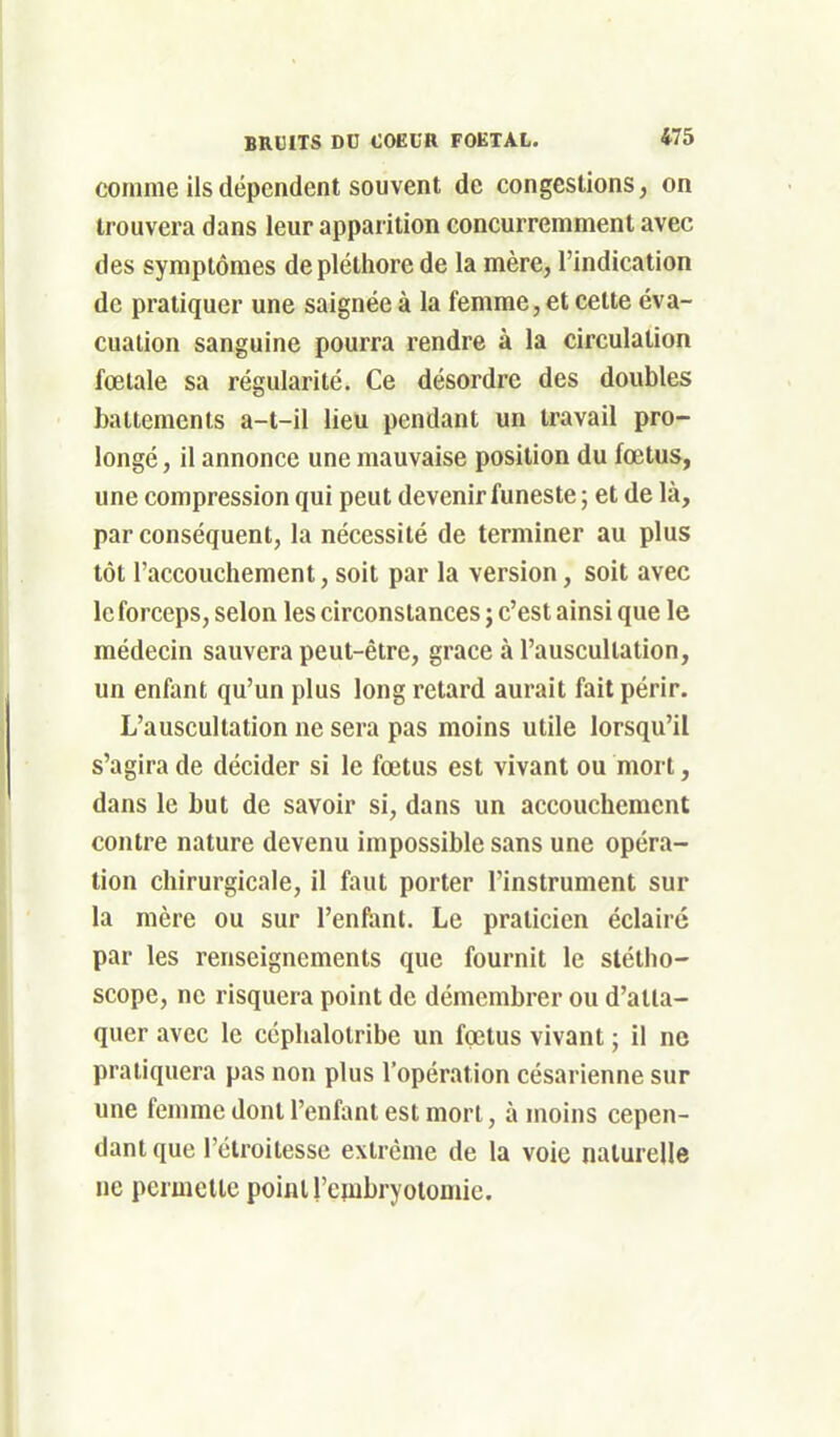 comme ils dépendent souvent de congestions, on trouvera dans leur apparition concurremment avec des symptômes de pléthore de la mère, l'indication de pratiquer une saignée à la femme, et cette éva- cuation sanguine pourra rendre à la circulation fœtale sa régularité. Ce désordre des doubles battements a-t-il lieu pendant un travail pro- longé , il annonce une mauvaise position du fœtus, une compression qui peut devenir funeste ; et de là, par conséquent, la nécessité de terminer au plus tôt l'accouchement, soit par la version, soit avec le forceps, selon les circonstances ; c'est ainsi que le médecin sauvera peut-être, grâce à l'auscultation, un enfant qu'un plus long retard aurait fait périr. L'auscultation ne sera pas moins utile lorsqu'il s'agira de décider si le fœtus est vivant ou mort, dans le but de savoir si, dans un accouchement contre nature devenu impossible sans une opéra- tion chirurgicale, il faut porter l'instrument sur la mère ou sur l'enfanl. Le praticien éclairé par les renseignements que fournit le stétho- scope, ne risquera point de démembrer ou d'atta- quer avec le céphalotribe un foetus vivant ; il ne pratiquera pas non plus l'opération césarienne sur une femme dont l'enfant est mort, à moins cepen- dant que l'étroitesse extrême de la voie naturelle ne permette point l'embryolomie.