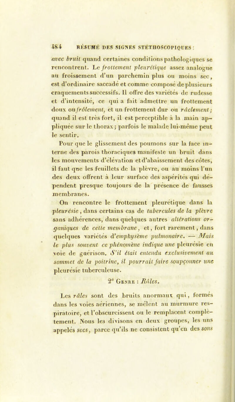 avec bruit quand certaines conditions pathologiques se rencontrent. Le frollemenl pleurétique assez analogue au froissement d'un parchemin plus ou moins sec, est d'ordinaire saccadé et comme composé de plusieurs craquements successifs. 11 offre des variétés de rudesse et d'intensité, ce qui a fait admettre un frottement doux ou frôlement, et un frottement dur ou rdclement ; quand il est très fort, il est perceptible à la main ap- pliquée sur le thorax ; parfois le malade lui-même peut le sentir. Pour que le glissement des poumons sur la face in- terne des parois thoraciques manifeste un bruit dans les mouvements d'élévation et d'abaissement des côtes, il faut que les feuillets de la plèvre, ou au moins l'un des deux offrent à leur surface des aspérités qui dé- pendent presque toujours de la présence de fausses membranes. On rencontre le frottement pleurétique dans la pleurésie , dans certains cas de tubercules de la plèvre sans adhérences, dans quelques autres altérations or~ gmiiques de celle membrane, et, fort rarement, dans quelques variétés d'emphysème pulmonaire. ■— Mais le plus souvent ce phénomène indique une pleurésie en voie de guérison. S'il était entendu exclusivement au sommet de ta poitrine, il pourrait faire soupçonner une pleurésie tuberculeuse. 2* Genre : Râles. Les »<1/e.s- sont des bruits anormaux qui, formés dans les voies aériennes, se mêlent au murmure res- piratoire, et l'obscurcissent ou le remplacent complè- tement. Nous les divisons en deux groupes, les uns appelés secs, parce qu'ils ne consistent qu'en des sons