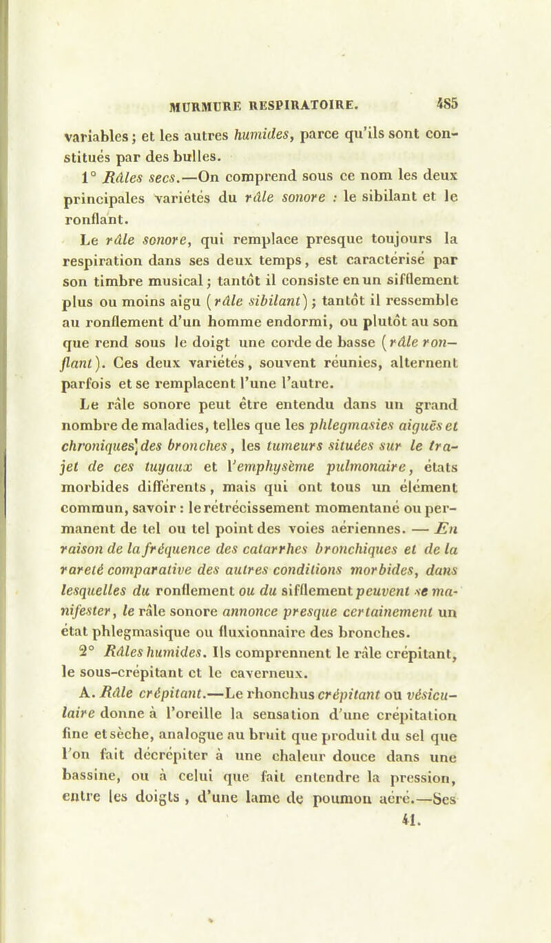 variables ; et les autres humides, parce qu'ils sont con- stitués par des bulles. 1° Râles secs.—On comprend sous ce nom les deux principales variétés du râle sonore : le sibilant et le ronflant. Le râle sonore, qui remplace presque toujours la respiration dans ses deux temps, est caractérisé par son timbre musical ; tantôt il consiste en un sifflement plus ou moins aigu [râle sibilant) ; tantôt il ressemble au ronflement d'un homme endormi, ou plutôt au son que rend sous le doigt une corde de basse [râle ron- flant ). Ces deux variétés, souvent réunies, alternent parfois et se remplacent l'une l'autre. Le râle sonore peut être entendu dans un grand nombre de maladies, telles que les plilegmasies aiguës et chroniques]des bronches, les tumeurs situées sur le tra- jet de ces tuyaux et l'emphysème pulmonaire, états morbides différents, mais qui ont tous un élément commun, savoir : le rétrécissement momentané ou per- manent de tel ou tel point des voies aériennes. — En raison de la fréquence des catarrhes bronchiques et de la rareté comparative des autres cojidilions morbides, dans lesquelles du ronflement ou du sifflement pcut;ent se ma- nifester, le râle sonore annonce presque certainement un état phlegmasique ou fluxionnaire des bronches. 2° Râles humides. Us comprennent le râle crépitant, le sous-crépi tant et le caverneux. A. Râle crépitant.—Le rhonchus crépitant ou vésicu- laire donne à l'oreille la sensation d'une crépitation fine et sèche, analogue au bruit que produit du sel que l'on fait décrépiter à une chaleur douce dans une bassine, ou à celui que fait entendre la pression, entre les doigts , d'une lame de poumon aéré.—Ses 41.