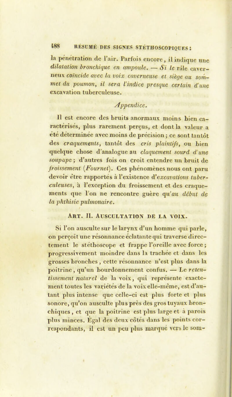 la pénétration de l'air. Parfois encore, il indique une dilatation bronchique en ampoule. — Si le râle caver- neux coïncide avec la voix caverneuse et siérje au som- met du poumon, il sera l'indice presque certain d'une excavation tuberculeuse. Appendice. Il est encore des bruits anormaux moins bien ca- ractérisés, plus rarement perçus, et dont la valeur a été déterminée avec moins de précision ; ce sont tantôt des craquements, tantôt des cris plaintifs, ou bien quelque chose d'analogue au claquement sourd d'une soupape ; d'autres fois on croit entendre un bruit de froissement [Fournel). Ces phénomènes nous ont paru devoir être rapportés à l'existence à'excavations tuber- culeuses, à l'exception du froissement et des craque- ments que l'on ne rencontre guère qu'a« début de la phthisie pulmonaire. Art. II. Auscultation de la voix. Si l'on ausculte sur le larynx d'un homme qui parle, on perçoit une résonnance éclatante qui traverse direc- tement le stéthoscope et frappe l'oreille avec force ; progressivement moindre dans la trachée et dans les grosses bronches , cette résonnance n'est plus dans la poitrine, qu'un bourdonnement confus. — Le reten- tissement naturel de la voix, qui représente exacte- ment toutes les variétés de la voix elle-même, est d'au- tant plus intense que celle-ci est plus forte et plus sonore, qu'on ausculte plus près des gros tuyaux bron- chiques , et que la poitrine est plus large et à parois plus minces. Egal des deux côtés dans les points cor- respondants, il est un peu plus marqué vers le som-