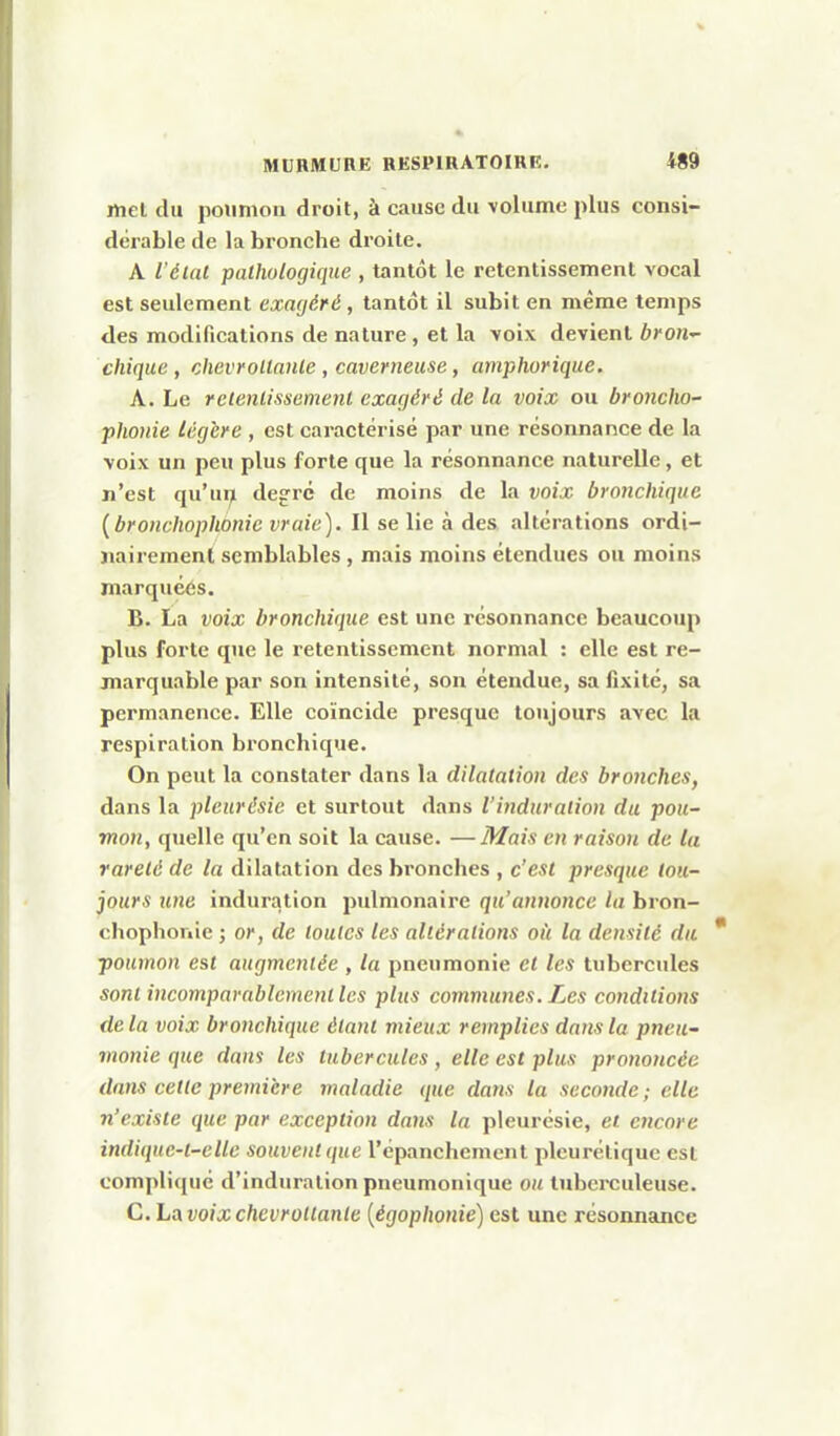 met du poumon droit, à cause du volume plus consi- dérable de la bronche droite. A iéUU pathologique , tantôt le retentissement vocal est seulement exagéré, tantôt il subit en même temps des modifications de nature , et la voix devient broii'- chique, chevroUaiHe , caverneuse, amphorique. A. Le retenlissement exagéré de la voix ou broncho- phonie légère , est caractérisé par une résonnance de la voix un peu plus forte que la résonnance naturelle, et n'est qu'ui^ degré de moins de la voix bronchique [bronchophonie vraie). Il se lie à des altérations ordi- nairement semblables, mais moins étendues ou moins marquéés. B. La voix bronchique est une résonnance beaucoup plus forte que le retentissement normal : elle est re- marquable par son intensité, son étendue, sa fîxité, sa permanence. Elle coïncide presque toujours avec la respiration bronchique. On peut la constater dans la dilatation des bronches, dans la pleurésie et surtout dans l'induration du pou- mon, quelle qu'en soit la cause. —Mais eu raison de ta rareté de la dilatation des bronches , c'est presque tou- jours une induration pulmonaire qu'annonce la bron- chophonie ; or, de toutes les altérations oii la densité du poumon est augmentée, la pneumonie et les tubercules sont incomparablement les plus communes. Les conditions delà voix bronchique étant mieux remplies dans la pneu- monie que dans les tubercules, elle est plus prononcée dans cette première maladie que dans la seconde ; elle n'existe que par exception dans la pleurésie, et encore indiquc-l-elle souvent que l'épanchement pleurélique est compliqué d'induration pneumonique ou tuberculeuse. C. Ls^voixchevroUante {égoplionie) est une résonnance