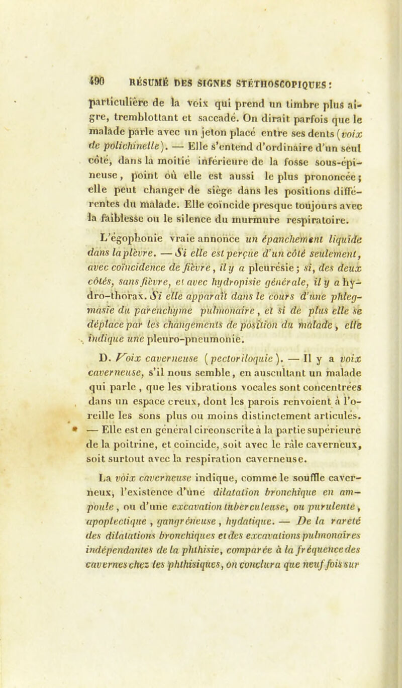 particulière de la voix qui prend un timbre plus ai- gre, tremblottant et saccadé. On dirait parfois que le malade parle avec un jeton placé entre ses dents [voix de polichinelle). — Elle s'entend d'ordinaire d'un seul côté, dans la moitié inférieure de la fosse sous-épi- neuse , point où elle est aussi le plus prononcée ; elle peut changer de siège dans les positions diffé- rentes du malade. Elle coïncide presque toujours avec iix ftiiblesse ou le silence du murmure respiratoire. L'égophonie vraie annoiiee un épanchefngnt liquide dans laplèvre. —Si elle est perçue d'un côté seulement, avec coïncidence de fièvre, ihj a pleurésie ; si, des deux côtés, sans fièvre, et avec hydropisie générale, il y a hy- dro-thorax. Si elle apparaît dajis le cours d'une phleg- viasie du parenchyme pulmonaire, et si de plus elle se déplace par les chàngetrienls de p'ôsîliûn du inûladie y cUk . indique une pleuro-pneumohie. D. f^oix caverneuse [pectoriloquic). — Il y a voix caverneuse, s'il nous semble, en auscultant un malade qui parle , que les vibrations vocales sont concentrées dans un espace creux, dont les parois renvoient à l'o- reille les sons plus ou moins distinctement articulés. • — Elle est en général circonscrite à la partie supérieure de la poitrine, et coïncide, soit avec le râle caverneux, soit surtout avec la respiration caverneuse. La voix caverneuse indique, comme le souffle caver- neux, l'existence d'une dilatation bronchique en am- poule , ou d'une excavation tuberculeuse, ou purulente, apoplectique , gnngrcneuse , hydatique. — De la rareté des dilatations bronchiques eidvs excavations pulmonaires indépendantes delà phlhisie, comparée à la fréqucncedes caverneschez les phthisiqucs, on conclura que neuf foissur