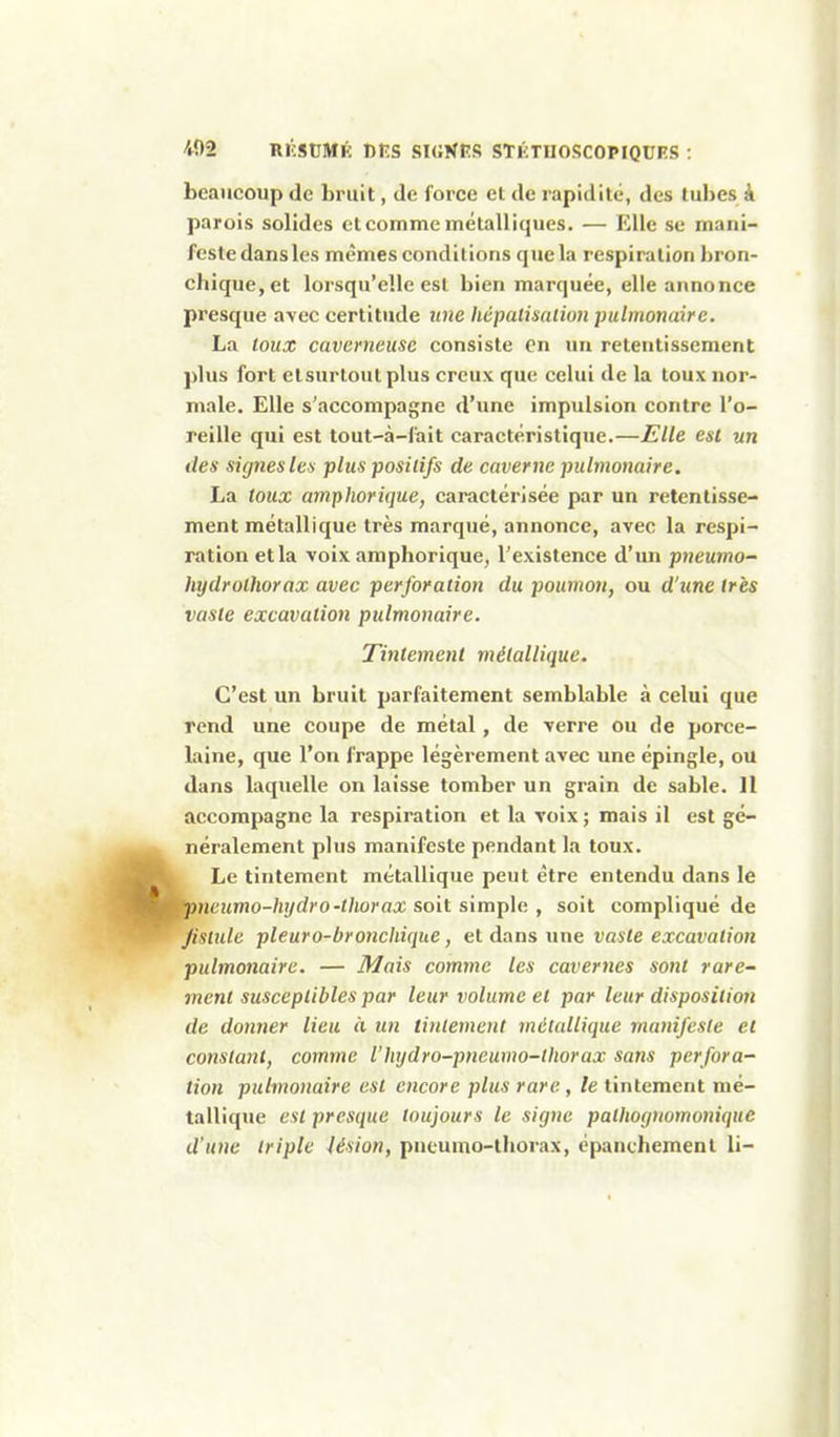 beaucoup de bruit, de force et de rapidité, des tubes à parois solides et comme métalliques. — Elle se mani- feste dans les mêmes conditions que la respiration bron- chique, et lorsqu'elle est bien marquée, elle annonce presque avec certitude une hépalimiioti pulmonaire. La toux caverneuse consiste On un retentissement ])lus fort elsurtoutplus creux que celui de la toux nor- male. Elle s'accompagne d'une impulsion contre l'o- reille qui est tout-à-fait caractéristique.—Elle est un des signes les plus positifs de caverne pulmonaire, La toux amphorique, caractérisée par un retentisse- ment métallique très marqué, annonce, avec la respi- ration et la voix amphorique, l'existence d'un pneumo- hydrolhorax avec perforation du poumon, ou d'iine très vaste excavation pulmonaire. Tintement métallique. C'est un bruit parfaitement semblable à celui que rend une coupe de métal, de verre ou de porce- laine, que l'on frappe légèrement avec une épingle, ou dans laquelle on laisse tomber un grain de sable. 11 accompagne la respiration et la voix ; mais il est gé- néralement plus manifeste pendant la toux. Le tintement métallique peut être entendu dans le neumo-hydro-thorax soit simple , soit compliqué de fistule pleuro-bronchique, et dans une vaste excavation pulmonaire. — Mais comme les cavernes sont rare- ment susceptibles par leur volume et par leur disposition de donner lieu à un tintement métallique manifeste et constant, comme l'hydro-pneumo-lhorax sans perfora- tion pulmonaire est encore plus rare, le tintement mé- tallique est presque toujours le signe pathognomoniquc d'une triple lésion, pneumo-thorax, épanchement li-