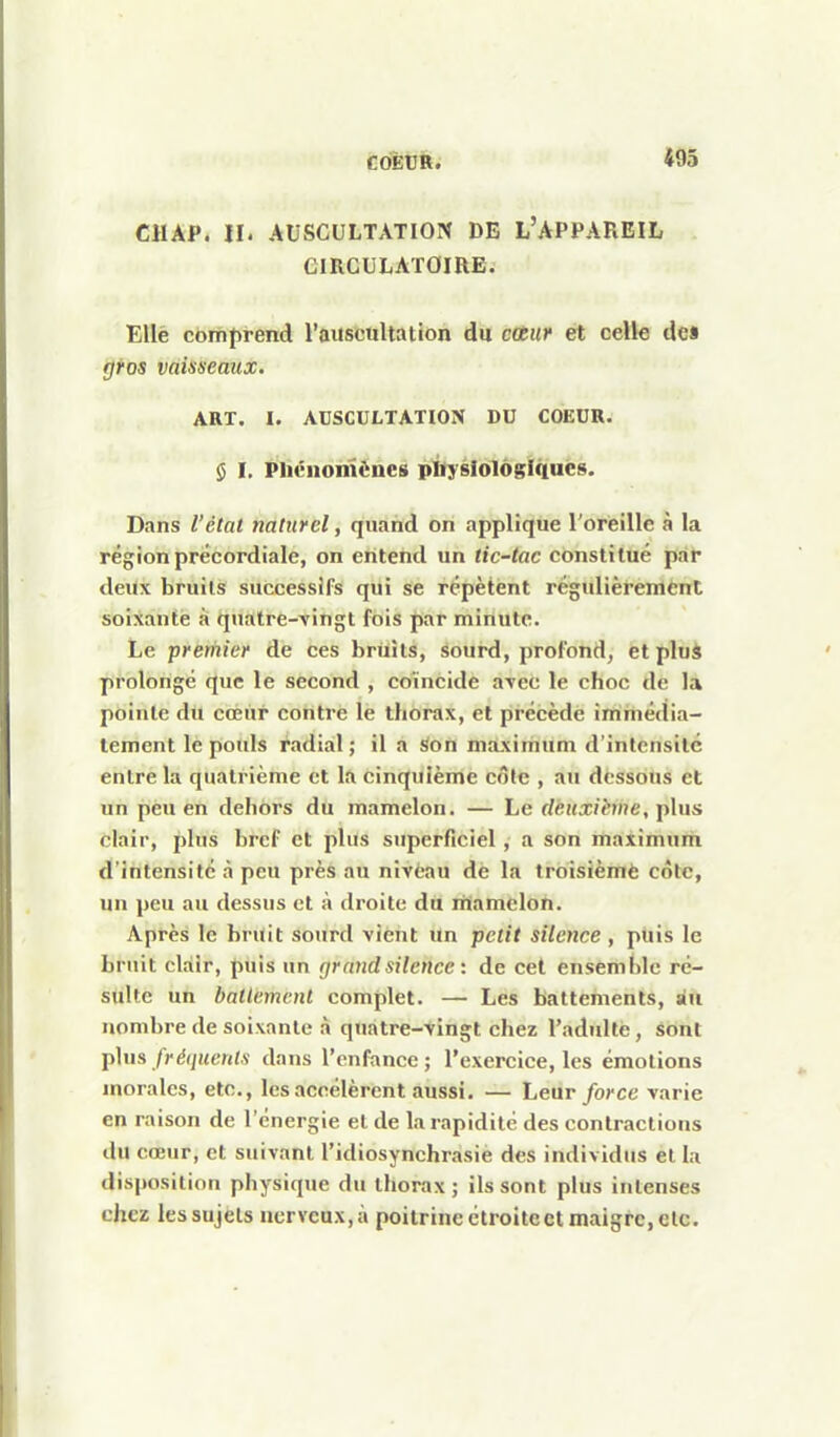 CHAP. II. AUSCULTATION DE L'APPARBIL GIRGULATOIRE. Ellè comprend l'auscultation du cotur et celle dc« gros vaisseaux. ART. I. AUSCULTATION DU COEUR. $ I. Pliénomèncs pïlyslolôgiquês. Dans l'état naturel, quand on applique l'oreille à la régionprécordiale, on entend un tic-tac constitué pap deux bruits successifs qui se répètent régulièrement soixante à qjiatre-'vingt fols par minute. Le prernier de ces bruits, sourd, profond, et pluâ prolongé que le second , coïncide aTcc le choc de la pointe du cœur contre le thorax, et précède immédia- tement le pouls radial ; il a son maximum d'intensité entre la quatrième et la cinquième côle , au dessous et un pèu en dehors dû mamelon. — Le rfèHX/è»/?e, plus clair, plus bref et plus superficiel, a son maximum d'intensité à peu pi'ès au nivtau de la troisièmè côte, un peu au dessus et à droite du mamelon. Après le bruit soiird vient un petit silence , puis le bruit clair, puis un gr and silence : de cet ensemble ré- sulte un batlemcnt complet. — Les battements, au nombre de soixante à quatre-vingt chez l'adulte, sont plus fréquents dans l'enfance ; l'exercice, les émotions morales, etc., les accélèrent aussi. — Leur force varie en raison de l'énergie et de la rapidité des contractions du cœur, et suivant l'idiosynchrasie des individus et la disposition physique du thorax; ils sont plus intenses chez les sujets nerveux, à poitrine étroite et maigre, etc.