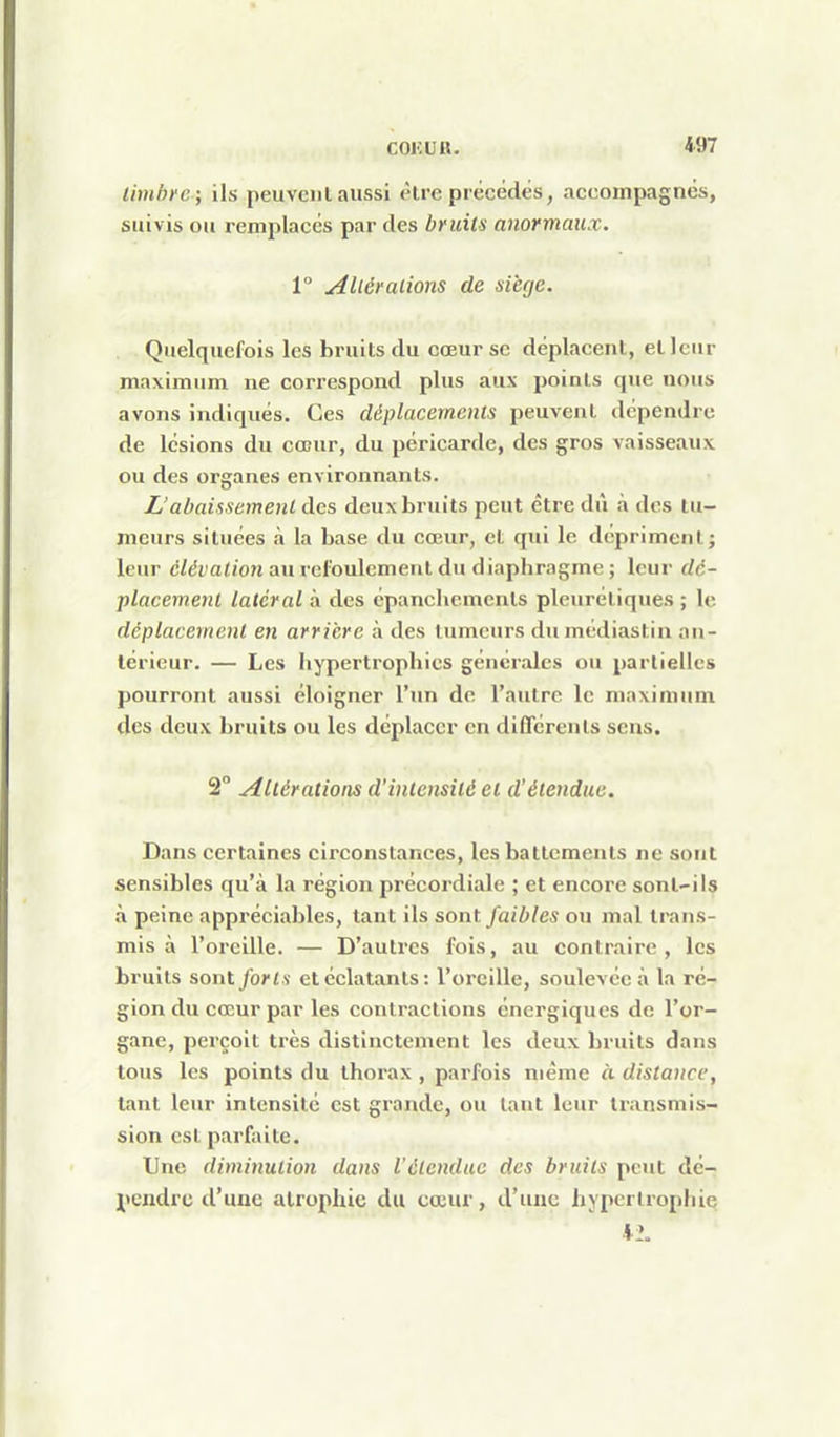 timbre; ils peuveiil aussi èire précédés, accompagnés, suivis ou remplacés par des bruits anormaux. 1° Altérations de siège. Quelquefois les bruits du cœur se déplacenl, et leur maximum ne correspond plus aux poinls que nous avons indiqués. Ces déplacements peuvent dépendre de lésions du cœur, du péricarde, des gros vaisseaux ou des organes environnants. L'abaissement des deux bruits peut être dû à des tu- meurs situées à la base du cœur, et qui le dépriment; leur élévation au reloulement du diaphragme ; leur dé- placement latéral à des épanchements pleuréliques ; le déplacement en arrière à des tumeurs dumédiastin an- térieur. — Les liypertrophics générales ou partielles pourront aussi éloigner l'un de l'autre le maximum des deux bruits ou les déplacer en différents sens. 2° Altérations d'intensité et d'étendue. Dans certaines circonstances, les battements ne sont sensibles qu'à la région précordiale ; et encore sont-ils à peine appréciables, tant ils sont faibles ou mal trans- mis à l'oreille. — D'autres fois, au contraire , les bruits sonx. forts et éclatants: l'oreille, soulevée à la ré- gion du cœur par les contractions énergiques de l'or- gane, pei'çoit très distinctement les deux bruits dans tous les points du thorax , parfois même à distance, tant leur intensité est grande, ou tant leur ti-ansmis- sion est parfaite. Une diminution dans l'étendue des bruits peut dé- pendre d'une atrophie du cœur, d'une hypertrophie *2.