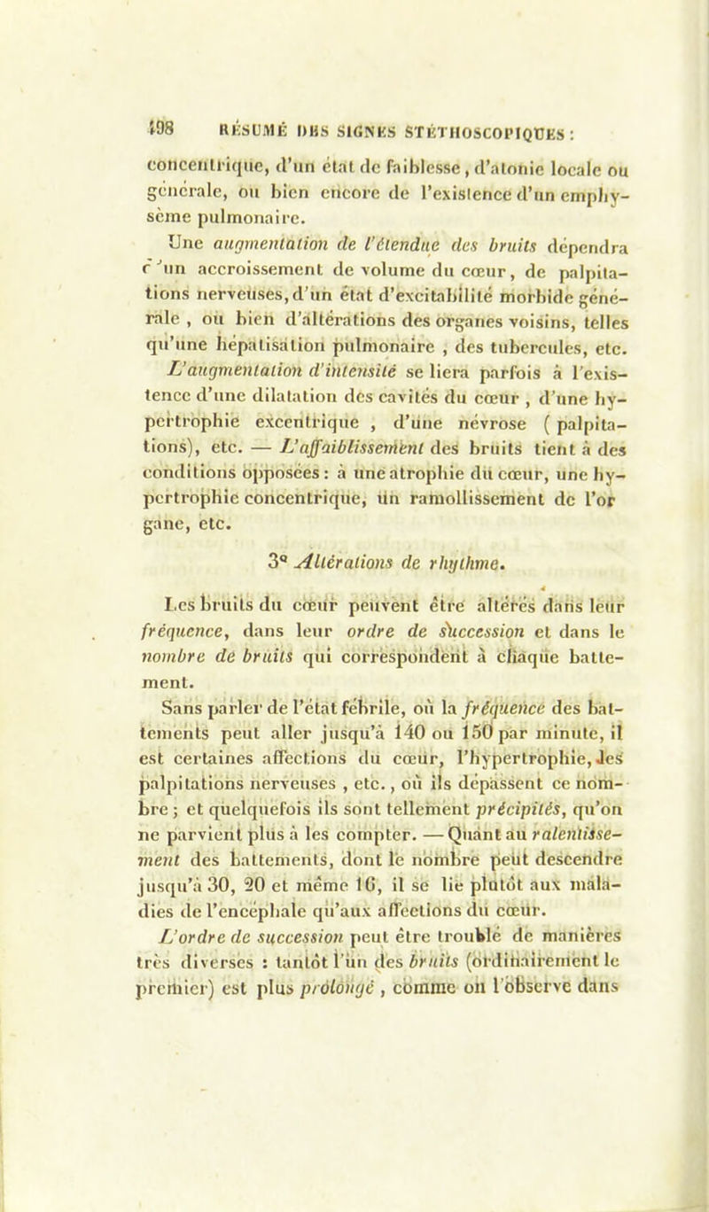 concenli ique, d'un étal de faiblesse, d'atotiie locale ou gencrale, ou bien encore de l'exislence d'un emphy- sème pulmonaire. Une augmentation de l'étendue des bruits dépendra r'un accroissement de volume du cœur, de palpita- tions nerveuses, d'un état d'excitnhîlité morbide géné- rale , oii bien d'altérations des organes voisins, telles qu'une bépalisation pulmonaire , des tubercules, etc. L'augmentation d'intensité se liera parfois à l'exis- tenec d'une dilatation dos cavités du cœur , d'une hy- pertrophie excentrique , d'une névrose ( palpita- tions), etc. — L'affaiblissement des bruits tient à des conditions opposées: à une atrophie du cœur, une hy- picrtrophie coricentriqucj iih ramollissement de Vot gane, etc. 3 Altérations de rhyihme. Les bruits du côëur peiivènf étfé altères dàtis lè(ir fréquence, dans leur ordre de s\tccession et dans le nombre de bruits qui corrèspoiidèrit à chàqiie batte- ment. Sans pai'lei' de l'état fébrile, où la fréquence des bat- tements peut aller jusqu'à 140 ou 150 par minute, il est certaines affectionsi dii cœiir, l'hypertrophie, Je^ palpitations nerveuses , etc., où ils dépassent ce nom- bre ; et quelquefois ils sont tellement précipités, qu'on ne parvient plus à les compter. — Quant au ralenïiise- ment des battements, dont lé nombre petit descendre jusqu'à 30, 20 et niême IG, il se lie plutôt aux mala- dies de l'encéphale qu'aux affections du cœur. L'ordre de succession peut être trouWé de manières très diverses : tantôt l'iin des bruits (ijt dihaîi-emcnt le pi'chiicr) est plus prôlonyè , comme on l'observe dans