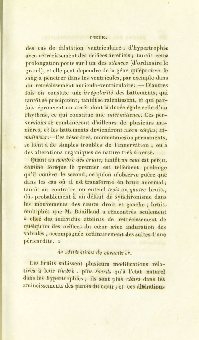 des cas de dilatation ventriciilaire , d'hypertrophie avec rétrécissement des orifices artériels ; tantôt cette prolongation porte sur l'un des silences (d'ordinaire le grand), et elle peut dépendre de la gêne qu'éprouve lè sang à pénétrer dans les ventricules, par exemple dans un rétrécissement auriculo-ventriculaire. — D'autres fois on constate une irrégularité des battements, qui tantôt se précipitent, tantôt se ralentissent, et qui par- fois éprouvent un arrêt dont la durée égale celle d'un rhythme, ce qui constitue une inlcrmillence. Ces per- versions sè combineront d'ailleurs de plusieurs ma- nières, et les battements deviendront alors confus, lii- milltucux.—Ces désordres, monicntanés ou permanents, se lient à de simples troubles de l'innervation , ou à des altérations organiques de nature très diverse. Quant au nombre des bruits, tantôt un seul est perçu, comme lorsque le premier est tellement prolongé qu'il couvre le second, ce qu'on n'observe guère qnc dans les cas on il est transformé en bruit anormal ; tantôt au contraire on entend trois on quatre bruits, dûs probablement *a un défaut de synchronisme dans les mouvements des cœurs droit et gauche , bruits multipliés que M. Bouillaud a rencontrés seulement « chez des individus atteints de rétrécissement de quelqu'un des oriQces du coeur avec induration des valvules, accompagnée ordinairement des suites d'une péricardile. » 4° Altérations de caractères. Les bruits subissent plusieurs modifications rela- tives a leur timbre : plus sourds qu'à l'état naturel dans les hypertrophies , ils sont plus clairs dans les amincissements des parois du cœm- i et ces alléralions