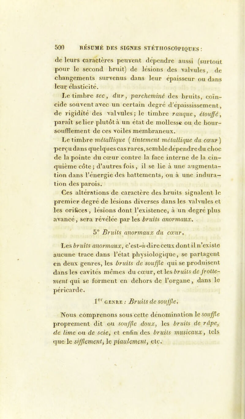 de leurs caractères peuvent dépendre aussi (surtout pour le second bruit) de lésions des valvules, de changements survenus dans leur épaisseur ou dans leur élasticité. Le timbre sec, dur, parcheminé des bruits, coïn- cide souvent avec un certain degré d'épaississement, de rigidité des valvules; le timbre raiique, étouffé, paraît se lier plutôt à un état de mollesse ou de bour- souflement de ces voiles membraneux. Le timbre métallique ( tintement métallique du cœur) perçu dans quelques cas rares, semble dépendre du clioc de la pointe du cœur contre la face interne de la cin- qtiièmecôte; d'autres fois, il se lie à une augmenta- tion dans l'énergie des battements, ou à une indura- tion des parois. Ces altérations de caractère des bruits signalent le premier degré de lésions diverses dans les valvules et les oriftces , lésions dont l'existence, à un degré plus avancé, sera révélée parles bruits anormaux. 5° Bruits anormaux du cœur. Les bruits anormaux, c'est-à-dire ceux dont il n'existe aucune trace dans l'état physiologique, se partagent en deux genres, les bruits de souffle qui se produisent dans les cavités mêmes du cœur, et les bruits de frotte- ment qui se forment en dehors de l'organe, dans le péricarde. 1^' GENRE ; Bruits de souffle. Nous comprenons sous cette dénomination le souffle proprement dit ou souffle doux, les bruits de râpe, de lime ou de scie, et enfin des bruits musicaux, tels que le sifjlement, le piaulement, etc.