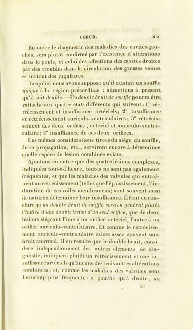 En outre le diagnostic des maladies des cavités gau- ches, sera plutôt confirmé par l'existence d'altérations dans le pouls, et celui des affections des cavités droites par des troubles dans la circulation des grosses veines et surtout des jugulaires. Jusqu'ici nous avons supposé qu'il existait un souffle unique à la région précordiale : admettons à présent qu'il soit double.—Un double bruit de soufjle pourra être rattaché aux quatre états différents qui suivent: 1° ré- trécissement et insuffisance artérielsj 2° insuffisance et rétrécissement auriculo-ventriculaires ; 3° rétrécis- sement des deux orifices , artériel et auriculo-ventri- culaire ; 4° insuffisance de ces deux orifices. Les mêmes considérations tirées du siège du souffle, de sa propagation, etc., serviront encore à déterminer quelle espèce de lésion combinée existe. Ajoutons en outre que des quatre lésions complexes, indiquées tout-à-l'heure, toutes ne sont pas également fréquentes, et que les maladies des valvules qui entraî- nent un rétrécissement (telles quel'épaississement, l'in- duration de ces voiles membraneux) sont souvent aussi de nature à déterminer leur insuffisance. Il faut en con- clure (/m'«n double bruit de souffle sera en général plutôt l'indice d'une doublelésion d'unseul orifice, que de deux lésions siégeant l'une à un orifice artériel, l'autre à un orifice auricido-ventriculaire. Et comme le rétrécisse ment auriculo-venlriculaire existe assez souvent sans bruit anormal, il en résulte que le double bruit, consi- déré indépendamment des autres éléments de dia- gnostic, indiquera plutôt un rétrécissement et une in- suffisance artériels qu'aucune des trois autres altérât ions combinées; el, comme les maladies des valvules sont beaucoup plus fréquentes à gauche qu à droite, un