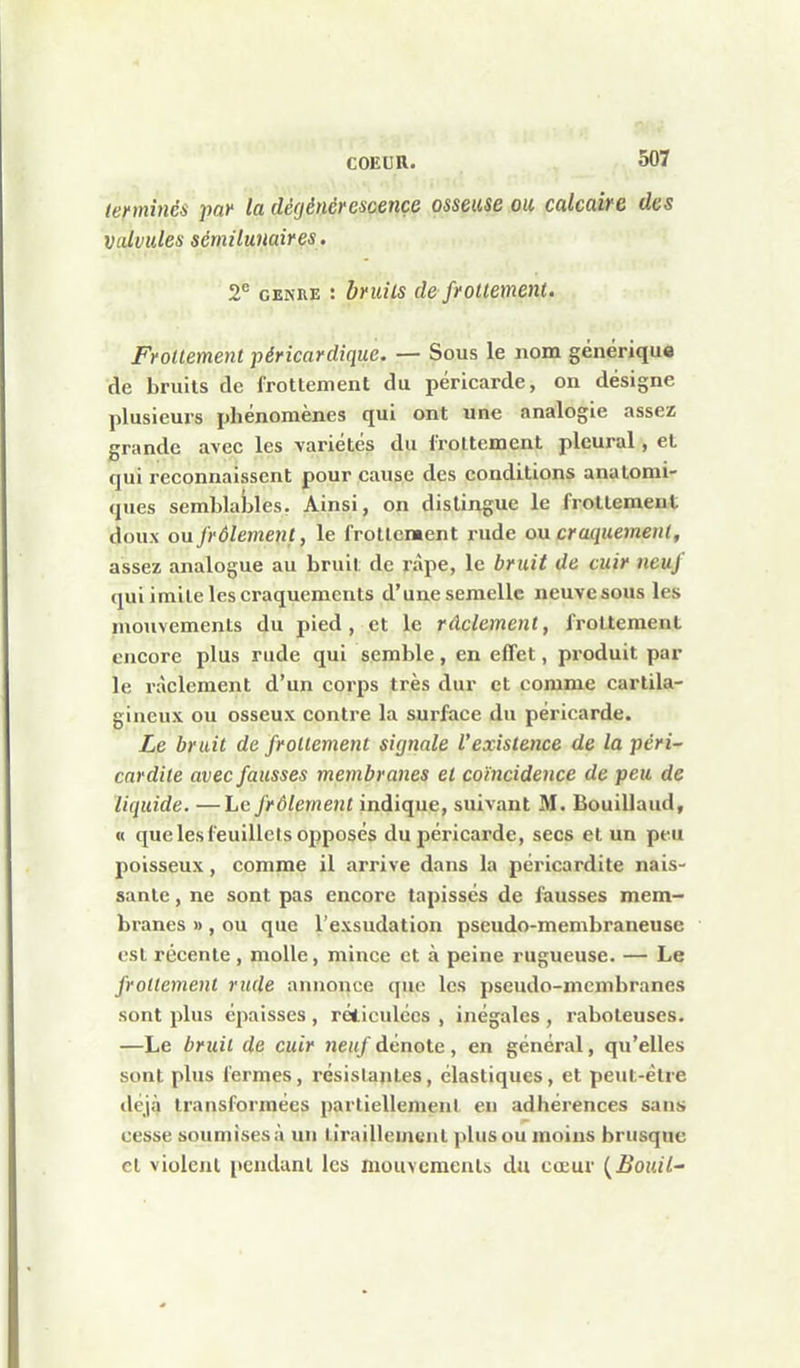 307 lennincs paf la dégénérescence osseuse ou calcaire des valvules sétnilunaires. 2*= GENRE : bruits de frouemeni. Frottement péricardique. — Sous le nom générique | de bruits de frottement du péricarde, on désigne plusieurs phénomènes qui ont une analogie assez grande avec les variétés du frottement pleural, et qui reconnaissent pour cause des conditions anatomi- ques semblables. Ainsi, on dislingue le frottement doux ou frôlement, le frottement rude ou craquement, ^ assez analogue au bruit de râpe, le bruit de cuir neuf \ qui imite les craquements d'une semelle neuve sous les niouvemenls du pied, et le rûclement, frottement i encore plus rude qui semble, en effet, produit par le ràclement d'un corps très dur et comme cartila- gineux ou osseux contre la surface du péricarde. I Le brait de frottement signale l'existence de la péri- cardite avec fausses membranes et coïncidence de peu de liquide. —Le frôlement indique, suivant M. Bouillaud, « que les feuillets opposés du péricarde, secs et un peu poisseux, comme il arrive dans la péricardite nais- I santé, ne sont pas encore tapissés de fausses mem- ' branes » , ou que l'exsudation pseudo-membraneuse | est récente, molle, mince et à peine rugueuse. — Le I frottement rude annonce que les pseudo-membranes sont plus épaisses, réticulées , inégales , raboteuses. —Le bruit de cuir neuf dénote, en général, qu'elles sont plus fermes, résistantes, élastiques, et peut-être déjà transformées partiellement en adhérences sans cesse soumises à un tiraillement plus ou moins brusque j cl violent pendant les mouvcraenls du cœur (^Bouil~ ]