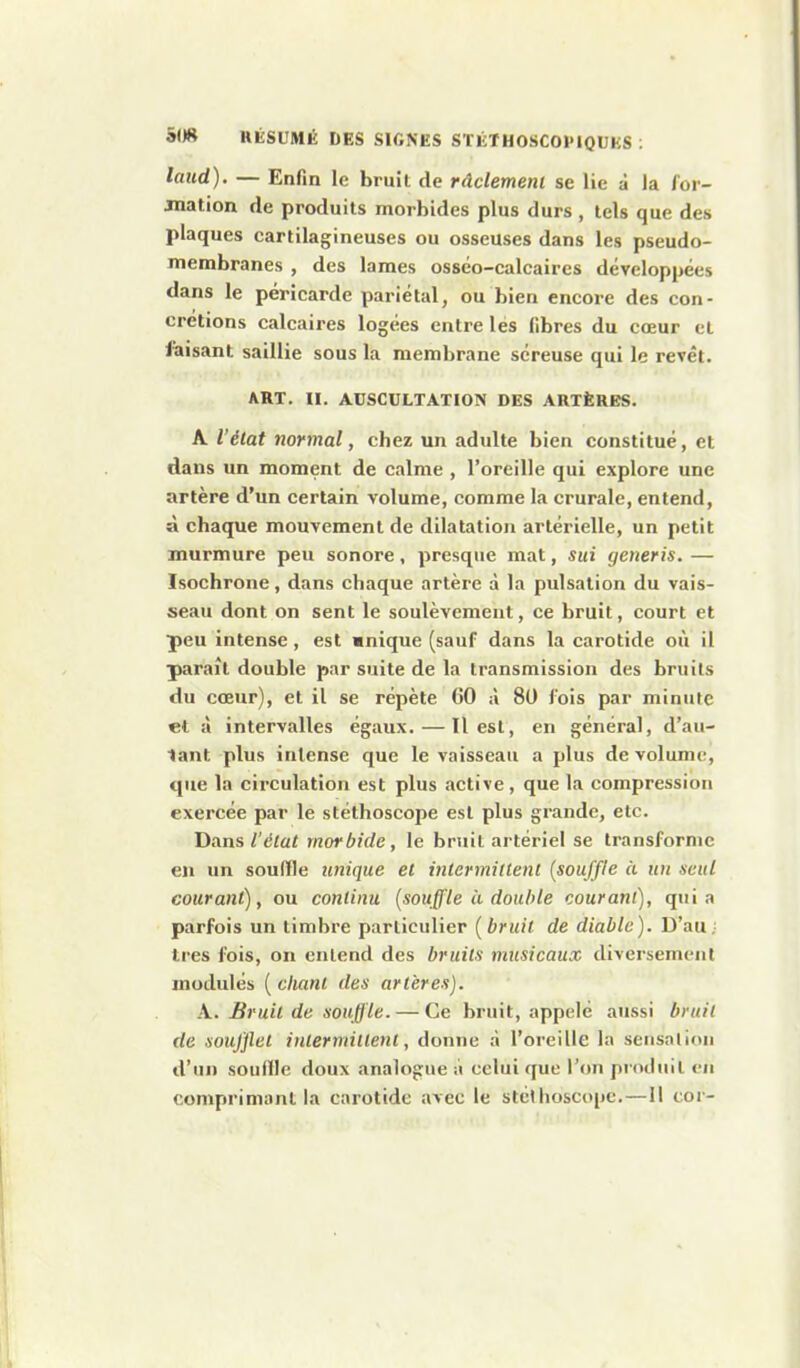 laud). — Enfin le bruit de ràclemenl se lie à la for- mation de produits morbides plus durs , tels que des plaques cartilagineuses ou osseuses dans les pseudo- membranes , des lames osséo-calcaires développées dans le péricarde pariétal, ou bien encore des con- crétions calcaires logées entre les libres du cœur et faisant saillie sous la membrane séreuse qui le revêt. ART. II. AUSCULTATION DES ARTÈRES. A l'état normal, chez un adulte bien constitué, et dans un moment de calme , l'oreille qui explore une artère d'un certain volume, comme la crurale, entend, à chaque mouvement de dilatation artérielle, un petit murmure peu sonore, presque mat, sui generis. — Isochrone, dans chaque artère à la pulsation du vais- seau dont on sent le soulèvement, ce bruit, court et peu intense, est wnique (sauf dans la carotide où il paraît double par suite de la transmission des bruits du cœur), et il se répète GO à 80 fois par minute et à intervalles égaux. — Il est, en général, d'au- lant plus intense que le vaisseau a plus de volume, que la circulation est plus active, que la compression exercée par le stéthoscope est plus grande, etc. Dans l'élat morbide, le bruil artériel se transforme en un soulîle unique et intermillenl {souffle à un seul courant), ou continu [souffle à double courant), quia parfois un timbre particulier (bruit de diable). D'au; 1res fois, on entend des bruits musicaux diversement modulés [clianl des artères). A. Bruil de souffle. — Ce bruit, appelé aussi bruit de soufflet i nier mi lient, donne à l'oreille la sensniion d'un souflle doux analogue à celui que l'on produit en comprimant la carotide avec le stéthoscope.—11 cor-
